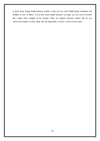 49
is great about buying health insurance policies is that you can avail of high degree treatments and
facilities in case of illness. If you have good health insurance coverage, you can even be treated
like royalty when confined in the hospital. There are medical insurance policies that let you
choose the hospital you like along with the opportunity to select a room of your choice
 