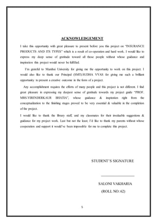 5
ACKNOWLEDGEMENT
I take this opportunity with great pleasure to present before you this project on “INSURANCE
PRODUCTS AND ITS TYPES” which is a result of co-operation and hard work. I would like to
express my deep sense of gratitude toward all those people without whose guidance and
inspiration this project would never be fulfilled.
I’m grateful to Mumbai University for giving me the opportunity to work on this project. I
would also like to thank our Principal (SMT).SUDHA VYAS for giving me such a brilliant
opportunity to present a creative outcome in the form of a project.
Any accomplishment requires the efforts of many people and this project is not different. I find
great pleasure in expressing my deepest sense of gratitude towards my project guide “PROF.
MRS.VIRENDERKAUR BHATIA”, whose guidance & inspiration right from the
conceptualization to the finishing stages proved to be very essential & valuable in the completion
of the project.
I would like to thank the library staff, and my classmates for their invaluable suggestions &
guidance for my project work. Last but not the least; I’d like to thank my parents without whose
cooperation and support it would’ve been impossible for me to complete this project.
STUDENT’S SIGNATURE
SALONI VAKHARIA
(ROLL NO: 62)
 