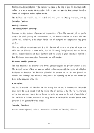 51
In olden time, the contribution by the persons was made at the time of loss. The insurance is also
defined as a social device to accumulate funds to meet the uncertain losses arising through a
certain risk to a person insured against the risk.
The functions of insurance can be studied into two parts (i) Primary Functions, and (ii)
Secondary Functions.
Primary Functions:
Insurance provides certainty:
Insurance provides certainty of payment at the uncertainty of loss. The uncertainty of loss can be
reduced by better planning and administration. But, the insurance relieves the person from such
difficult task. Moreover, if the subject matters are not adequate, the self-provision may prove
costlier.
There are different types of uncertainty in a risk. The risk will occur or not, when will occur, how
much loss will be there? In other words, there are uncertainty of happening of time and amount
of loss. Insurance removes all these uncertainty and the assured is given certainty of payment of
loss. The insurer charges premium for providing the said certainty.
Insurance provides protection:
The main function of the insurance is to provide protection against the probable chances of loss.
The time and amount of loss are uncertain and at the happening of risk, the person will suffer loss
in absence of insurance. The insurance guarantees the payment of loss and thus protects the
assured from sufferings. The insurance cannot check the happening of risk but can provide for
losses at the happening of the risk.
Risk-Sharing:
The risk is uncertain, and therefore, the loss arising from the risk is also uncertain. When risk
takes place, the loss is shared by all the persons who are exposed to the risk. The risk-sharing in
ancient time was done only at time of damage or death; but today, on the basis of probability of
risk, the share is obtained from each and every insured in the shape of premium without which
protection is not guaranteed by the insurer.
Secondary functions:
Besides the above primary functions, the insurance works for the following functions:
 