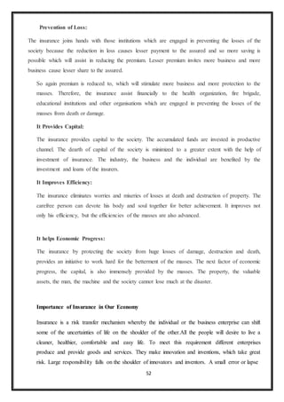 52
Prevention of Loss:
The insurance joins hands with those institutions which are engaged in preventing the losses of the
society because the reduction in loss causes lesser payment to the assured and so more saving is
possible which will assist in reducing the premium. Lesser premium invites more business and more
business cause lesser share to the assured.
So again premium is reduced to, which will stimulate more business and more protection to the
masses. Therefore, the insurance assist financially to the health organization, fire brigade,
educational institutions and other organisations which are engaged in preventing the losses of the
masses from death or damage.
It Provides Capital:
The insurance provides capital to the society. The accumulated funds are invested in productive
channel. The dearth of capital of the society is minimized to a greater extent with the help of
investment of insurance. The industry, the business and the individual are benefited by the
investment and loans of the insurers.
It Improves Efficiency:
The insurance eliminates worries and miseries of losses at death and destruction of property. The
carefree person can devote his body and soul together for better achievement. It improves not
only his efficiency, but the efficiencies of the masses are also advanced.
It helps Economic Progress:
The insurance by protecting the society from huge losses of damage, destruction and death,
provides an initiative to work hard for the betterment of the masses. The next factor of economic
progress, the capital, is also immensely provided by the masses. The property, the valuable
assets, the man, the machine and the society cannot lose much at the disaster.
Importance of Insurance in Our Economy
Insurance is a risk transfer mechanism whereby the individual or the business enterprise can shift
some of the uncertainties of life on the shoulder of the other.All the people will desire to live a
cleaner, healthier, comfortable and easy life. To meet this requirement different enterprises
produce and provide goods and services. They make innovation and inventions, which take great
risk. Large responsibility falls on the shoulder of innovators and inventors. A small error or lapse
 
