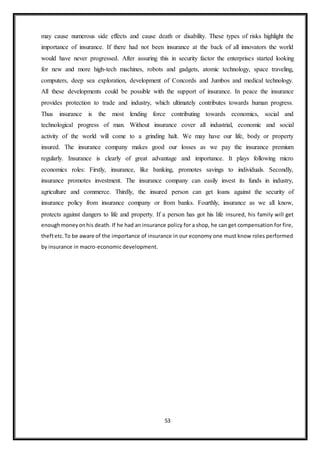 53
may cause numerous side effects and cause death or disability. These types of risks highlight the
importance of insurance. If there had not been insurance at the back of all innovators the world
would have never progressed. After assuring this in security factor the enterprises started looking
for new and more high-tech machines, robots and gadgets, atomic technology, space traveling,
computers, deep sea exploration, development of Concords and Jumbos and medical technology.
All these developments could be possible with the support of insurance. In peace the insurance
provides protection to trade and industry, which ultimately contributes towards human progress.
Thus insurance is the most lending force contributing towards economics, social and
technological progress of man. Without insurance cover all industrial, economic and social
activity of the world will come to a grinding halt. We may have our life, body or property
insured. The insurance company makes good our losses as we pay the insurance premium
regularly. Insurance is clearly of great advantage and importance. It plays following micro
economics roles: Firstly, insurance, like banking, promotes savings to individuals. Secondly,
insurance promotes investment. The insurance company can easily invest its funds in industry,
agriculture and commerce. Thirdly, the insured person can get loans against the security of
insurance policy from insurance company or from banks. Fourthly, insurance as we all know,
protects against dangers to life and property. If a person has got his life insured, his family will get
enoughmoneyonhis death. If he had an insurance policy for a shop, he can get compensation for fire,
theftetc.To be aware of the importance of insurance in our economy one must know roles performed
by insurance in macro-economic development.
 