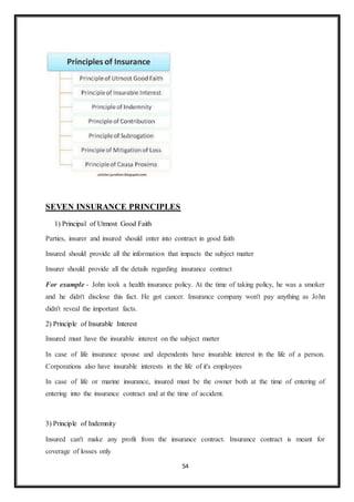 54
SEVEN INSURANCE PRINCIPLES
1) Principal of Utmost Good Faith
Parties, insurer and insured should enter into contract in good faith
Insured should provide all the information that impacts the subject matter
Insurer should provide all the details regarding insurance contract
For example - John took a health insurance policy. At the time of taking policy, he was a smoker
and he didn't disclose this fact. He got cancer. Insurance company won't pay anything as John
didn't reveal the important facts.
2) Principle of Insurable Interest
Insured must have the insurable interest on the subject matter
In case of life insurance spouse and dependents have insurable interest in the life of a person.
Corporations also have insurable interests in the life of it's employees
In case of life or marine insurance, insured must be the owner both at the time of entering of
entering into the insurance contract and at the time of accident.
3) Principle of Indemnity
Insured can't make any profit from the insurance contract. Insurance contract is meant for
coverage of losses only
 