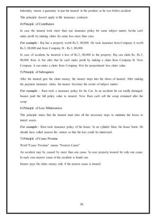 55
Indemnity means a guarantee to put the insured in the position as he was before accident
This principle doesn't apply to life insurance contracts
4) Principle of Contribution
In case the insured took more than one insurance policy for same subject matter, he/she can't
make profit by making claim for same loss more than once
For example - Raj has a property worth Rs.5, 00,000. He took insurance from Company A worth
Rs.3, 00,000 and from Company B - Rs.1, 00,000.
In case of accident, he incurred a loss of Rs.3, 00,000 to the property. Raj can claim Rs. Rs.3,
00,000 from A but after that he can't make profit by making a claim from Company B. Now
Company A can make a claim from Company B to for proportional loss claim value.
5) Principle of Subrogation
After the insured gets the claim money, the insurer steps into the shoes of insured. After making
the payment insurance claim, the insurer becomes the owner of subject matter.
For example: - Ram took a insurance policy for his Car. In an accident his car totally damaged.
Insurer paid the full policy value to insured. Now Ram can't sell the scrap remained after the
scrap.
6) Principle of Loss Minimization
This principle states that the insured must take all the necessary steps to minimize the losses to
inured assets.
For example - Ram took insurance policy of his house. In an cylinder blast, his house burnt. He
should have called nearest fire station so that the loss could be minimized.
7) Principle of Cause Proxima
Word "Cause Proxima" means "Nearest Cause"
An accident may be caused by more than one cause. In case property insured for only one cause.
In such case nearest cause of the accident is found out.
Insurer pays the claim money only if the nearest cause is insured
 