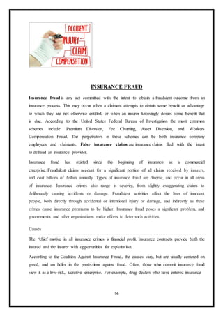 56
INSURANCE FRAUD
Insurance fraud is any act committed with the intent to obtain a fraudulent outcome from an
insurance process. This may occur when a claimant attempts to obtain some benefit or advantage
to which they are not otherwise entitled, or when an insurer knowingly denies some benefit that
is due. According to the United States Federal Bureau of Investigation the most common
schemes include: Premium Diversion, Fee Churning, Asset Diversion, and Workers
Compensation Fraud. The perpetrators in these schemes can be both insurance company
employees and claimants. False insurance claims are insurance claims filed with the intent
to defraud an insurance provider.
Insurance fraud has existed since the beginning of insurance as a commercial
enterprise. Fraudulent claims account for a significant portion of all claims received by insurers,
and cost billions of dollars annually. Types of insurance fraud are diverse, and occur in all areas
of insurance. Insurance crimes also range in severity, from slightly exaggerating claims to
deliberately causing accidents or damage. Fraudulent activities affect the lives of innocent
people, both directly through accidental or intentional injury or damage, and indirectly as these
crimes cause insurance premiums to be higher. Insurance fraud poses a significant problem, and
governments and other organizations make efforts to deter such activities.
Causes
The “chief motive in all insurance crimes is financial profit. Insurance contracts provide both the
insured and the insurer with opportunities for exploitation.
According to the Coalition Against Insurance Fraud, the causes vary, but are usually centered on
greed, and on holes in the protections against fraud. Often, those who commit insurance fraud
view it as a low-risk, lucrative enterprise. For example, drug dealers who have entered insurance
 