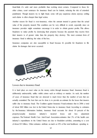 57
fraud think it’s safer and more profitable than working street corners. Compared to those for
other crimes, court sentences for insurance fraud can be lenient, reducing the risk of extended
punishment. Though insurers try to fight fraud, some will pay suspicious claims anyway; settling
such claims is often cheaper than legal action.
Another reason for fraud is over-insurance, when the amount insured is greater than the actual
value of the property insured. This condition can be very difficult to avoid, especially since an
insurance provider might sometimes encourage it in order to obtain greater profits. This allows
fraudsters to make profits by destroying their property because the payment they receive from
their insurers is of greater value than the property they destroy. The most common form of
insurance fraud is inflating the value of the loss.
Insurance companies are also susceptible to fraud because it's possible for fraudsters to file
claims for damages that never occurred.
Losses due to insurance fraud
It is hard place an exact value on the money stolen through insurance fraud. Insurance fraud is
deliberately undetectable, unlike visible crimes such as robbery or murder. As such, the number
of cases of insurance fraud that are detected is much lower than the number of acts that are
actually committed. The best that can be done is to provide an estimate for the losses that insurers
suffer due to insurance fraud. The Coalition against Insurance Fraud estimates that in 2006 a total
of about $80 billion was lost in the United States due to insurance fraud. According to estimates
by the Insurance Information Institute, insurance fraud accounts for about 10 percent of the
property/casualty insurance industry’s incurred losses and loss adjustment
expenses. The National Health Care Anti-Fraud Association estimates that 3% of the health care
industry’s expenditures in the United States are due to fraudulent activities, amounting to a cost
of about $51 billion. Other estimates attribute as much as 10% of the total healthcare spending in
 