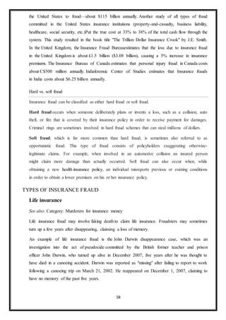 58
the United States to fraud—about $115 billion annually. Another study of all types of fraud
committed in the United States insurance institutions (property-and-casualty, business liability,
healthcare, social security, etc.)Put the true cost at 33% to 38% of the total cash flow through the
system. This study resulted in the book title "The Trillion Dollar Insurance Crook" by J.E. Smith.
In the United Kingdom, the Insurance Fraud Bureauestimates that the loss due to insurance fraud
in the United Kingdom is about £1.5 billion ($3.08 billion), causing a 5% increase in insurance
premiums. The Insurance Bureau of Canada estimates that personal injury fraud in Canada costs
about C$500 million annually. Indiaforensic Center of Studies estimates that Insurance frauds
in India costs about $6.25 billion annually.
Hard vs. soft fraud
Insurance fraud can be classified as either hard fraud or soft fraud.
Hard fraud occurs when someone deliberately plans or invents a loss, such as a collision, auto
theft, or fire that is covered by their insurance policy in order to receive payment for damages.
Criminal rings are sometimes involved in hard fraud schemes that can steal millions of dollars.
Soft fraud, which is far more common than hard fraud, is sometimes also referred to as
opportunistic fraud. This type of fraud consists of policyholders exaggerating otherwise-
legitimate claims. For example, when involved in an automotive collision an insured person
might claim more damage than actually occurred. Soft fraud can also occur when, while
obtaining a new health insurance policy, an individual misreports previous or existing conditions
in order to obtain a lower premium on his or her insurance policy.
TYPES OF INSURANCE FRAUD
Life insurance
See also: Category: Murderers for insurance money
Life insurance fraud may involve faking death to claim life insurance. Fraudsters may sometimes
turn up a few years after disappearing, claiming a loss of memory.
An example of life insurance fraud is the John Darwin disappearance case, which was an
investigation into the act of pseudocide committed by the British former teacher and prison
officer John Darwin, who turned up alive in December 2007, five years after he was thought to
have died in a canoeing accident. Darwin was reported as "missing" after failing to report to work
following a canoeing trip on March 21, 2002. He reappeared on December 1, 2007, claiming to
have no memory of the past five years.
 