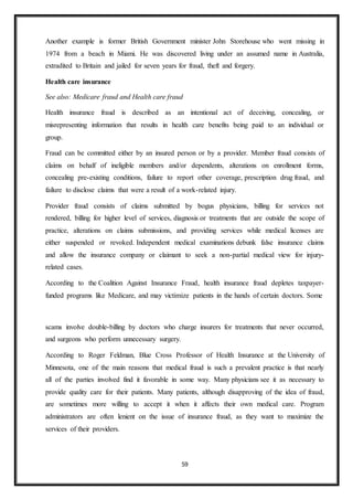 59
Another example is former British Government minister John Storehouse who went missing in
1974 from a beach in Miami. He was discovered living under an assumed name in Australia,
extradited to Britain and jailed for seven years for fraud, theft and forgery.
Health care insurance
See also: Medicare fraud and Health care fraud
Health insurance fraud is described as an intentional act of deceiving, concealing, or
misrepresenting information that results in health care benefits being paid to an individual or
group.
Fraud can be committed either by an insured person or by a provider. Member fraud consists of
claims on behalf of ineligible members and/or dependents, alterations on enrollment forms,
concealing pre-existing conditions, failure to report other coverage, prescription drug fraud, and
failure to disclose claims that were a result of a work-related injury.
Provider fraud consists of claims submitted by bogus physicians, billing for services not
rendered, billing for higher level of services, diagnosis or treatments that are outside the scope of
practice, alterations on claims submissions, and providing services while medical licenses are
either suspended or revoked. Independent medical examinations debunk false insurance claims
and allow the insurance company or claimant to seek a non-partial medical view for injury-
related cases.
According to the Coalition Against Insurance Fraud, health insurance fraud depletes taxpayer-
funded programs like Medicare, and may victimize patients in the hands of certain doctors. Some
scams involve double-billing by doctors who charge insurers for treatments that never occurred,
and surgeons who perform unnecessary surgery.
According to Roger Feldman, Blue Cross Professor of Health Insurance at the University of
Minnesota, one of the main reasons that medical fraud is such a prevalent practice is that nearly
all of the parties involved find it favorable in some way. Many physicians see it as necessary to
provide quality care for their patients. Many patients, although disapproving of the idea of fraud,
are sometimes more willing to accept it when it affects their own medical care. Program
administrators are often lenient on the issue of insurance fraud, as they want to maximize the
services of their providers.
 