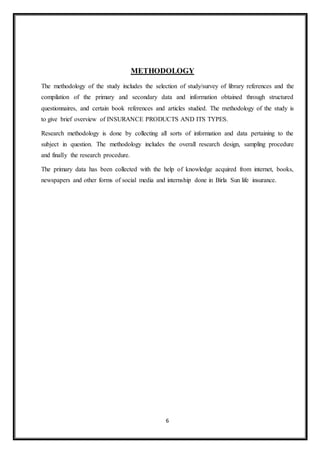 6
METHODOLOGY
The methodology of the study includes the selection of study/survey of library references and the
compilation of the primary and secondary data and information obtained through structured
questionnaires, and certain book references and articles studied. The methodology of the study is
to give brief overview of INSURANCE PRODUCTS AND ITS TYPES.
Research methodology is done by collecting all sorts of information and data pertaining to the
subject in question. The methodology includes the overall research design, sampling procedure
and finally the research procedure.
The primary data has been collected with the help of knowledge acquired from internet, books,
newspapers and other forms of social media and internship done in Birla Sun life insurance.
 