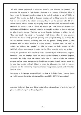 60
The most common perpetrators of healthcare insurance fraud are health care providers. One
reason for this, according to David Hyman, a Professor at the University Of Maryland School Of
Law, is that the historically-prevailing attitude in the medical profession is one of “fidelity to
patients”. This incentive can lead to fraudulent practices such as billing insurers for treatments
that are not covered by the patient’s insurance policy. To do this, physicians often bill for a
different service, which is covered by the policy, rather than that which they rendered.Another
motivation for insurance fraud is a desire for financial gain. Public healthcare programs such
as Medicare and Medicaid are especially conducive to fraudulent activities, as they are often run
on a fee-for-service structure. Physicians use several fraudulent techniques to achieve this end.
These can include “up-coding” or “upgrading,” which involve billing for more expensive
treatments than those actually provided; providing, and subsequently billing for, treatments that
are not medically necessary; scheduling extra visits for patients; referring patients to other
physicians when no further treatment is actually necessary; "phantom billing," or billing for
services not rendered; and “ganging,” or billing for services to family members or other
individuals who are accompanying the patient but who did not personally receive any services.
Perhaps the greatest total dollar amount of fraud is committed by the health insurance companies
themselves. There are numerous studies and articles detailing examples of insurance companies
intentionally not paying claims and deleting them from their systems, denying and cancelling
coverage, and the blatant underpayment to hospitals and physicians beneath what are normal fees
for care they provide. Although difficult to obtain the information, this fraud by insurance
companies can be estimated by comparing revenues from premium payments and expenditures
on health claims.
In response to the increased amount of health care fraud in the United States, Congress, through
the Health Insurance Portability and Accountability Act of 1996 (HIPAA), has specifically
established health care fraud as a federal criminal offense with punishment of up to ten years of
prison in addition to significant financial penalties.
 
