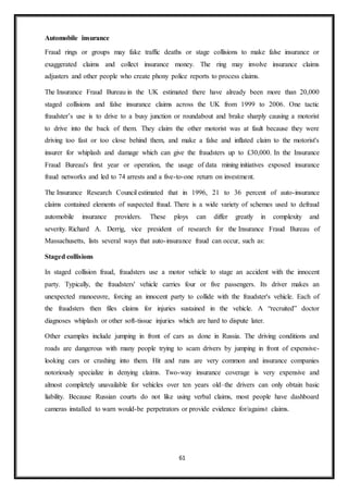 61
Automobile insurance
Fraud rings or groups may fake traffic deaths or stage collisions to make false insurance or
exaggerated claims and collect insurance money. The ring may involve insurance claims
adjusters and other people who create phony police reports to process claims.
The Insurance Fraud Bureau in the UK estimated there have already been more than 20,000
staged collisions and false insurance claims across the UK from 1999 to 2006. One tactic
fraudster’s use is to drive to a busy junction or roundabout and brake sharply causing a motorist
to drive into the back of them. They claim the other motorist was at fault because they were
driving too fast or too close behind them, and make a false and inflated claim to the motorist's
insurer for whiplash and damage which can give the fraudsters up to £30,000. In the Insurance
Fraud Bureau's first year or operation, the usage of data mining initiatives exposed insurance
fraud networks and led to 74 arrests and a five-to-one return on investment.
The Insurance Research Council estimated that in 1996, 21 to 36 percent of auto-insurance
claims contained elements of suspected fraud. There is a wide variety of schemes used to defraud
automobile insurance providers. These ploys can differ greatly in complexity and
severity. Richard A. Derrig, vice president of research for the Insurance Fraud Bureau of
Massachusetts, lists several ways that auto-insurance fraud can occur, such as:
Staged collisions
In staged collision fraud, fraudsters use a motor vehicle to stage an accident with the innocent
party. Typically, the fraudsters' vehicle carries four or five passengers. Its driver makes an
unexpected manoeuvre, forcing an innocent party to collide with the fraudster's vehicle. Each of
the fraudsters then files claims for injuries sustained in the vehicle. A “recruited” doctor
diagnoses whiplash or other soft-tissue injuries which are hard to dispute later.
Other examples include jumping in front of cars as done in Russia. The driving conditions and
roads are dangerous with many people trying to scam drivers by jumping in front of expensive-
looking cars or crashing into them. Hit and runs are very common and insurance companies
notoriously specialize in denying claims. Two-way insurance coverage is very expensive and
almost completely unavailable for vehicles over ten years old–the drivers can only obtain basic
liability. Because Russian courts do not like using verbal claims, most people have dashboard
cameras installed to warn would-be perpetrators or provide evidence for/against claims.
 