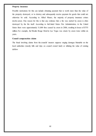 62
Property insurance
Possible motivations for this can include obtaining payment that is worth more than the value of
the property destroyed, or to destroy and subsequently receive payment for goods that could not
otherwise be sold. According to Alfred Manes, the majority of property insurance crimes
involve arson. One reason for this is that any evidence that a fire was started by arson is often
destroyed by the fire itself. According to theUnited States Fire Administration, in the United
States there were approximately 31,000 fires caused by arson in 2006, resulting in losses of $755
million. For example, the Moulin Rouge Hotel in Las Vegas was struck by arson twice within six
years.
Council compensation claims
The fraud involving claims from the councils' insurers suppose staging damages blamable on the
local authorities (mostly falls and trips on council owned land) or inflating the value of existing
deHow
 