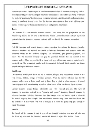 63
LIFE INSURANCE VS GENERAL INSURANCE
Insurance transfers risk from you to another company, called an insurance company. This is
accomplished by you purchasing an insurance contract. For a monthly, quarterly or annual
fee called a "premium," the insurance company takes on a particular risk and ensures that
money is available in the event that the insured event occurs. Two types of insurance
people commonly purchase are life insurance and general insurance.
Types
Life insurance is a non-personal insurance contract. This means that the policyholder and the
person being insured do not have to be the same person. General insurance is always a personal
contract where the insurance company contracts with you directly for insurance protection.
Function
Both life insurance and general insurance accept premiums in exchange for insurance benefits.
Insurance premiums are invested into bonds or bond-like investments that produce stable and
consistent returns for the insurance company. The investments, plus premium payments, also
ensure that the insurance company can pay the promised benefits that are outlined in the
insurance policy. When you need to file a claim, both types of insurance require a claim form for
you to fill out. The payment of benefits, and the amount of the benefit that is payable, are always
spelled out in your insurance contract.
Significance
Life insurance insures your life or the life of someone that you have an economic interest in, like
your spouse, children, siblings or business partners. When the insured individual dies, the life
insurance policy pays a death benefit that is fixed. This is called a valued contract. A valued
contract pays a fixed sum of money, regardless of the nature of the loss insured by the contract.
General insurance insures homes, automobiles and other personal property. This type of
insurance is sometimes referred to as "property and casualty" insurance. General insurance is
indemnity insurance. Indemnity insurance pays just enough money to you to repair or replaced
the insured property. For example, your homeowner's insurance may cover your entire home and
the contents of it. However,if your roof is damaged in a storm, the policy only pays enough to
repair the damage.
Benefits
The benefit of life insurance is that it pays off any financial obligations you have left after you
die. It can pay more than that, however, because life insurance pays a fixed amount. Death
 