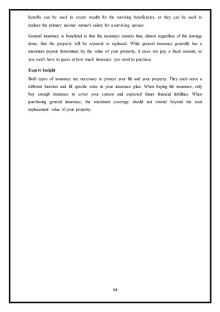 64
benefits can be used to create wealth for the surviving beneficiaries, or they can be used to
replace the primary income earner's salary for a surviving spouse.
General insurance is beneficial in that the insurance ensures that, almost regardless of the damage
done, that the property will be repaired or replaced. While general insurance generally has a
maximum payout determined by the value of your property, it does not pay a fixed amount, so
you won't have to guess at how much insurance you need to purchase.
Expert Insight
Both types of insurance are necessary to protect your life and your property. They each serve a
different function and fill specific roles in your insurance plan. When buying life insurance, only
buy enough insurance to cover your current and expected future financial liabilities. When
purchasing general insurance, the maximum coverage should not extend beyond the total
replacement value of your property.
 