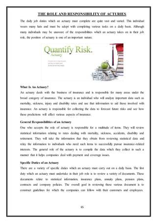 65
THE ROLE AND RESPONSIBILITY OF ACTURIES
The daily job duties which an actuary must complete are quite vast and varied. This individual
wears many hats and must be adept with completing various tasks on a daily basis. Although
many individuals may be unaware of the responsibilities which an actuary takes on in their job
role, the position of actuary is one of an important nature.
What Is An Actuary?
An actuary deals with the business of insurance and is responsible for many areas under the
broad category of insurance. The actuary is an individual who will analyze important data such as
mortality, sickness, injury and disability rates and use that information to aid those involved with
insurance. An actuary is responsible for collecting the data to forecast future risks and see how
these predictions will affect various aspects of insurance.
General Responsibilities of an Actuary
One who accepts the role of actuary is responsible for a multitude of items. They will review
statistical information relating to rates dealing with mortality, sickness, accidents, disability and
retirement. They will take the information that they obtain from reviewing statistical data and
relay the information to individuals who need such items to successfully pursue insurance-related
interests. The general role of the actuary is to compile the data which they collect in such a
manner that it helps companies deal with payment and coverage issues.
Specific Duties of an Actuary
There are a variety of specific duties which an actuary must carry out on a daily basis. The first
duty which an actuary must undertake in their job role is to review a variety of documents. These
documents relate to statistical information, insurance plans, annuity plans, pension plans,
contracts and company policies. The overall goal in reviewing these various document is to
construct guidelines for which the companies can follow with their customers and employees.
 