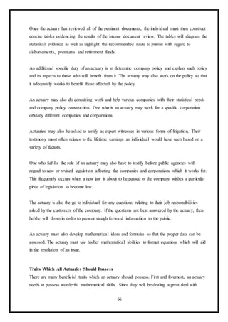 66
Once the actuary has reviewed all of the pertinent documents, the individual must then construct
concise tables evidencing the results of the intense document review. The tables will diagram the
statistical evidence as well as highlight the recommended route to pursue with regard to
disbursements, premiums and retirement funds.
An additional specific duty of an actuary is to determine company policy and explain such policy
and its aspects to those who will benefit from it. The actuary may also work on the policy so that
it adequately works to benefit those affected by the policy.
An actuary may also do consulting work and help various companies with their statistical needs
and company policy construction. One who is an actuary may work for a specific corporation
orMany different companies and corporations.
Actuaries may also be asked to testify as expert witnesses in various forms of litigation. Their
testimony most often relates to the lifetime earnings an individual would have seen based on a
variety of factors.
One who fulfills the role of an actuary may also have to testify before public agencies with
regard to new or revised legislation affecting the companies and corporations which it works for.
This frequently occurs when a new law is about to be passed or the company wishes a particular
piece of legislation to become law.
The actuary is also the go to individual for any questions relating to their job responsibilities
asked by the customers of the company. If the questions are best answered by the actuary, then
he/she will do so in order to present straightforward information to the public.
An actuary must also develop mathematical ideas and formulas so that the proper data can be
assessed. The actuary must use his/her mathematical abilities to format equations which will aid
in the resolution of an issue.
Traits Which All Actuaries Should Possess
There are many beneficial traits which an actuary should possess. First and foremost, an actuary
needs to possess wonderful mathematical skills. Since they will be dealing a great deal with
 