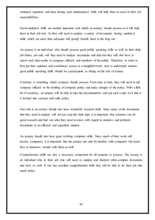 67
statistical equations and data, having such mathematical skills will help them to excel in their job
responsibilities.
Good analytical skills are another important trait which an actuary should possess as it will help
them in their job role. As they will need to analyze a variety of documents, having analytical
skills which are more than adequate will greatly benefit them in the long run.
An actuary is an individual who should possess good public speaking skills as well. In their daily
job duties, not only will they need to analyze documents and data but they will also have to
report such data results to company officials and members of the public. Therefore, in order to
best get their opinions and conclusions across in a straightforward, easy to understand manner,
good public speaking skills should be a prerequisite to taking on the role of actuary.
Creativity is something which actuaries should possess. From time to time, they will need to aid
company officials in the drafting of company policy and make changes to the policy. With a little
bit of creativity, an actuary will be able to take the documentation and put such a spin on it that it
is formed into a proper and valid policy.
One who is an actuary should also have wonderful research skills. Since many of the documents
that they need to analyze will not just pop into their laps, it is important that actuaries can do
good research and find out what they need to know with regard to statistics and pertinent
documents in an efficient and expedient manner.
An actuary should also have good working computer skills. Since much of their work will
involve computers, it is important that the actuary not only be familiar with computers but know
how to maneuver around with them as well.
Comprehension skills are also a necessary component for all actuaries to possess. The actuary is
an individual who in their job role will need to analyze and interpret often-complex documents
and laws as well. If one has excellent comprehension skills they will be able to do their job that
much better.
 