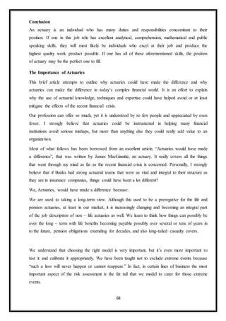 68
Conclusion
An actuary is an individual who has many duties and responsibilities concomitant to their
position. If one in this job role has excellent analytical, comprehension, mathematical and public
speaking skills, they will most likely be individuals who excel at their job and produce the
highest quality work product possible. If one has all of these aforementioned skills, the position
of actuary may be the perfect one to fill.
The Importance of Actuaries
This brief article attempts to outline why actuaries could have made the difference and why
actuaries can make the difference in today’s complex financial world. It is an effort to explain
why the use of actuarial knowledge, techniques and expertise could have helped avoid or at least
mitigate the effects of the recent financial crisis.
Our profession can offer so much, yet it is understood by so few people and appreciated by even
fewer. I strongly believe that actuaries could be instrumental in helping many financial
institutions avoid serious mishaps, but more than anything else they could really add value to an
organization.
Most of what follows has been borrowed from an excellent article, “Actuaries would have made
a difference”, that was written by James MacGinnitie, an actuary. It really covers all the things
that went through my mind as far as the recent financial crisis is concerned. Personally, I strongly
believe that if Banks had strong actuarial teams that were as vital and integral to their structure as
they are in insurance companies, things could have been a lot different?
We, Actuaries, would have made a difference because:
We are used to taking a long-term view. Although this used to be a prerogative for the life and
pension actuaries, at least in our market, it is increasingly changing and becoming an integral part
of the job description of non – life actuaries as well. We learn to think how things can possibly be
over the long – term with life benefits becoming payable possibly over several or tens of years in
to the future, pension obligations extending for decades, and also long-tailed casualty covers.
We understand that choosing the right model is very important, but it’s even more important to
test it and calibrate it appropriately. We have been taught not to exclude extreme events because
“such a loss will never happen or cannot reappear.” In fact, in certain lines of business the most
important aspect of the risk assessment is the fat tail that we model to cater for those extreme
events.
 