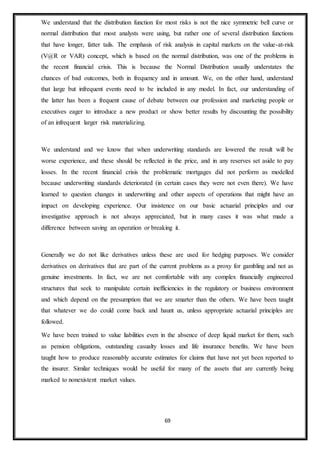 69
We understand that the distribution function for most risks is not the nice symmetric bell curve or
normal distribution that most analysts were using, but rather one of several distribution functions
that have longer, fatter tails. The emphasis of risk analysis in capital markets on the value-at-risk
(V@R or VAR) concept, which is based on the normal distribution, was one of the problems in
the recent financial crisis. This is because the Normal Distribution usually understates the
chances of bad outcomes, both in frequency and in amount. We, on the other hand, understand
that large but infrequent events need to be included in any model. In fact, our understanding of
the latter has been a frequent cause of debate between our profession and marketing people or
executives eager to introduce a new product or show better results by discounting the possibility
of an infrequent larger risk materializing.
We understand and we know that when underwriting standards are lowered the result will be
worse experience, and these should be reflected in the price, and in any reserves set aside to pay
losses. In the recent financial crisis the problematic mortgages did not perform as modelled
because underwriting standards deteriorated (in certain cases they were not even there). We have
learned to question changes in underwriting and other aspects of operations that might have an
impact on developing experience. Our insistence on our basic actuarial principles and our
investigative approach is not always appreciated, but in many cases it was what made a
difference between saving an operation or breaking it.
Generally we do not like derivatives unless these are used for hedging purposes. We consider
derivatives on derivatives that are part of the current problems as a proxy for gambling and not as
genuine investments. In fact, we are not comfortable with any complex financially engineered
structures that seek to manipulate certain inefficiencies in the regulatory or business environment
and which depend on the presumption that we are smarter than the others. We have been taught
that whatever we do could come back and haunt us, unless appropriate actuarial principles are
followed.
We have been trained to value liabilities even in the absence of deep liquid market for them, such
as pension obligations, outstanding casualty losses and life insurance benefits. We have been
taught how to produce reasonably accurate estimates for claims that have not yet been reported to
the insurer. Similar techniques would be useful for many of the assets that are currently being
marked to nonexistent market values.
 
