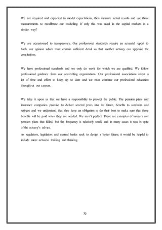 70
We are required and expected to model expectations, then measure actual results and use those
measurements to recalibrate our modelling. If only this was used in the capital markets in a
similar way?
We are accustomed to transparency. Our professional standards require an actuarial report to
back our opinion which must contain sufficient detail so that another actuary can appraise the
conclusions.
We have professional standards and we only do work for which we are qualified. We follow
professional guidance from our accrediting organizations. Our professional associations invest a
lot of time and effort to keep up to date and we must continue our professional education
throughout our careers.
We take it upon us that we have a responsibility to protect the public. The pension plans and
insurance companies promise to deliver several years into the future, benefits to survivors and
retirees and we understand that they have an obligation to do their best to make sure that those
benefits will be paid when they are needed. We aren’t perfect. There are examples of insurers and
pension plans that failed, but the frequency is relatively small, and in many cases it was in spite
of the actuary’s advice.
As regulators, legislators and central banks seek to design a better future; it would be helpful to
include more actuarial training and thinking.
 