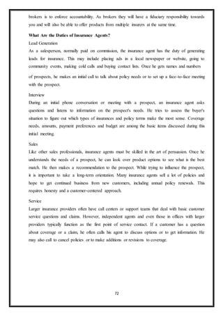 72
brokers is to enforce accountability. As brokers they will have a fiduciary responsibility towards
you and will also be able to offer products from multiple insurers at the same time.
What Are the Duties of Insurance Agents?
Lead Generation
As a salesperson, normally paid on commission, the insurance agent has the duty of generating
leads for insurance. This may include placing ads in a local newspaper or website, going to
community events, making cold calls and buying contact lists. Once he gets names and numbers
of prospects, he makes an initial call to talk about policy needs or to set up a face-to-face meeting
with the prospect.
Interview
During an initial phone conversation or meeting with a prospect, an insurance agent asks
questions and listens to information on the prospect's needs. He tries to assess the buyer's
situation to figure out which types of insurances and policy terms make the most sense. Coverage
needs, amounts, payment preferences and budget are among the basic items discussed during this
initial meeting.
Sales
Like other sales professionals, insurance agents must be skilled in the art of persuasion. Once he
understands the needs of a prospect, he can look over product options to see what is the best
match. He then makes a recommendation to the prospect. While trying to influence the prospect,
it is important to take a long-term orientation. Many insurance agents sell a lot of policies and
hope to get continued business from new customers, including annual policy renewals. This
requires honesty and a customer-centered approach.
Service
Larger insurance providers often have call centers or support teams that deal with basic customer
service questions and claims. However, independent agents and even those in offices with larger
providers typically function as the first point of service contact. If a customer has a question
about coverage or a claim, he often calls his agent to discuss options or to get information. He
may also call to cancel policies or to make additions or revisions to coverage.
 