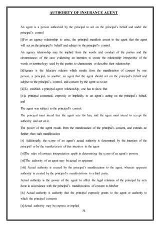 73
AUTHORITY OF INSURANCE AGENT
An agent is a person authorized by the principal to act on the principal’s behalf and under the
principal’s control
[i]For an agency relationship to arise, the principal manifests assent to the agent that the agent
will act on the principal’s behalf and subject to the principal’s control.
An agency relationship may be implied from the words and conduct of the parties and the
circumstances of the case evidencing an intention to create the relationship irrespective of the
words or terminology used by the parties to characterize or describe their relationship
[ii]Agency is the fiduciary relation which results from the manifestation of consent by one
person, a principal, to another, an agent that the agent should act on the principal’s behalf and
subject to the principal’s control, and consent by the agent so to act
[iii]To establish a principal-agent relationship, one has to show that
[iv]a principal consented, expressly or impliedly, to an agent’s acting on the principal’s behalf,
and
The agent was subject to the principal’s control.
The principal must intend that the agent acts for him, and the agent must intend to accept the
authority and act on it.
The power of the agent results from the manifestation of the principal’s consent, and extends no
further than such manifestation
[v] Additionally, the scope of an agent’s actual authority is determined by the intention of the
principal or by the manifestation of that intention to the agent
[vi]The rules of contract interpretation apply in determining the scope of an agent’s powers
[vii]The authority of an agent may be actual or apparent
[viii] Actual authority is created by the principal’s manifestations to the agent, whereas apparent
authority is created by the principal’s manifestations to a third party.
Actual authority is the power of the agent to affect the legal relations of the principal by acts
done in accordance with the principal’s manifestations of consent to him/her
[ix] Actual authority is authority that the principal expressly grants to the agent or authority to
which the principal consents
[x]Actual authority may be express or implied
 