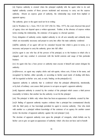 74
[xi] Express authority is created when the principal explicitly tells the agent what to do and
implied authority consists of those powers incidental and necessary to carry out the express
authority. Absent an express grant of authority, the relationship may result from implied or
apparent agency.
The authority given to the agent need not be in writing
[xii] In Weathers by v. Gore, 556 F.2d 1247 (5th Cir. Miss. 1977), the court observed that proof
of agency does not depend upon a written agreement. Further, in the absence of express written
terms creating the relationship, the existence of an agency is a factual question
Every delegation of authority carries implied authority to do all acts naturally and ordinarily done
which are reasonably necessary and proper to carry into effect the main authority conferred
[xiii]The authority of an agent will not be extended beyond that which is given in terms, or is
necessary and proper to carry the authority given into full effect
[xiv]An agent is one who has all the powers of his principal, as to the business in which s/he is
engaged, and may conduct it conversant with the lawful customs and usage of that particular
business
[xv] An agent who has a bare power or authority must execute it himself and cannot delegate his
authority
[xvi]However, an agent may employ clerks and sub-agents, whose acts, if done in his name, and
recognized by him/her, either specially, or according to his/her usual mode of dealing with them,
will be regarded as his/her acts, and, as such, binding on the principal[xvii].
Apparent authority is authority that is conferred when the principal affirmatively, intentionally,
or by lack of ordinary care causes third persons to act upon an agent’s apparent authority
[xviii] Apparent authority is created by the conduct of the principal which causes a third person
reasonably to believe that another has the authority to act for the principal
[xix] The principal is liable only where there has been an appearance of authority created by him
[xx]A finding of apparent authority requires evidence that a principal has communicated directly
with the third party or has knowingly permitted its agent to exercise authority. One who deals
with another as a principal without knowledge of the existence of an agency for another cannot
invoke the doctrine of apparent authority against the real principal [xxi].
The doctrine of apparent authority rests upon the principle of estoppels, which forbids one by
his/her acts to give an agent an appearance of authority which s/he does not have and to benefit
 