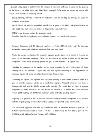 76
[xxxi]A selling agent is authorized to do whatever is necessary and usual to carry out the purpose
of the agency. A selling agent may bind his/her principal if s/he does not exceed the power with
which s/he is actually or ostensibly vested
[xxxii]Ordinarily, authority to sell will not authorize a sale for anything but money, and does not
authorize an exchange
[xxxiii] Where the authority to perform specific acts is given in the power, and general words are
also employed, such words are limited to the particular acts authorized.
IRDA to end licensing system for insurance agents
Regulator has also been planning to treat health insurance as a stand-alone segment
Insurance Regulatory and Development Authority of India (IRDAI) today said the insurance
companies can appoint individual agents on their own from April 1.
Under the current mechanism the insurance regulator grants license to a person to become an
agent of an insurance company. "Now the appointment of agents is given to the insurance
companies. So the whole licensing system will go," IRDAI chairman T S Vijayan said.
Speaking to reporters on the sidelines of an event organized by the Confederation of Indian
Industry (CII) on Thursday, Vijayan said the new system pertaining to the appointment of
insurance agents will come into effect from the next financial year.
According to Vijayan, the regulator has also been planning to treat health insurance, which is a
part of non-life insurance activity, as a stand-alone segment. "Currently there are two lines of
business--life and non-life. Health comes under non-life. We would like to frame a separate
regulation for health insurance," he said. Earlier he released a CII report titled 'India Insurance
Vision 2015: Building a $ 250 billion customer centric and value creating industry
Replying to a question he said a move to allow the foreign reinsurance companies to do business
in India by just opening a branch here without getting incorporated is also on the cards.
The CII report suggested steps that are expected to help Life Insurance industry to grow at 12%
CAGR over the next decade to reach $ 160 to $175 billion while the Non-Life to grow at 22%
CAGR to reach a Gross Written Premium of $ 80 billion.
 