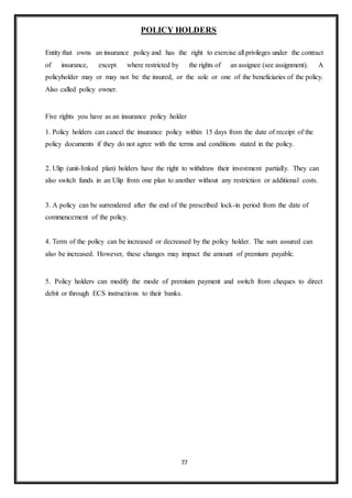 77
POLICY HOLDERS
Entity that owns an insurance policy and has the right to exercise all privileges under the contract
of insurance, except where restricted by the rights of an assignee (see assignment). A
policyholder may or may not be the insured, or the sole or one of the beneficiaries of the policy.
Also called policy owner.
Five rights you have as an insurance policy holder
1. Policy holders can cancel the insurance policy within 15 days from the date of receipt of the
policy documents if they do not agree with the terms and conditions stated in the policy.
2. Ulip (unit-linked plan) holders have the right to withdraw their investment partially. They can
also switch funds in an Ulip from one plan to another without any restriction or additional costs.
3. A policy can be surrendered after the end of the prescribed lock-in period from the date of
commencement of the policy.
4. Term of the policy can be increased or decreased by the policy holder. The sum assured can
also be increased. However, these changes may impact the amount of premium payable.
5. Policy holders can modify the mode of premium payment and switch from cheques to direct
debit or through ECS instructions to their banks.
 