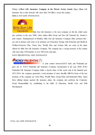 80
Winner of Best Life Insurance Company in the Private Sector Award, Bajaj Allianz Life
Insurance has a wide network with more than 750 offices across the country.
BIRLA SUN LIFE INSURANCE
Birla Sun Life Insurance is the next company on this list, which came
into existence in the year 2000, when Aditya Birla Group and Sun Life Financial Inc. formed a
joint venture. Headquartered in Mumbai, Birla Sun Life Insurance Company offers products that
are rich in features and some of its products are Protection, Savings with Protection and Health &
Wellness.Protector Plus, Vision Star, Wealth Max and Fortune Elite are some of the plans
offered by Birla Sun Life Insurance Company. The company has a strong presence in the country
with more than 550 branches in over 500 towns and cities.
ICICI PRUDENTIAL LIFE INSURANCE
A joint venture between ICICI bank and Prudential plc
gave rise to ICICI Prudential Life Insurance Company, incorporated in the year 2000. ICICI
Prudential Life Insurance Company holds a decent share of this sector and in the financial year
2013-2014, the company generated a total premium of more than Rs 120 Cr. Some of the key
products of the company are Term Plans, Wealth Plans, Group Plans and Retirement Plans. Apart
from offering feature packed life insurance plans, the company also performs the Corporate
Social Responsibility by contributing in the fields of Education, Health Care and Skill
Development
TATA AIA LIFE INSURANCE
 