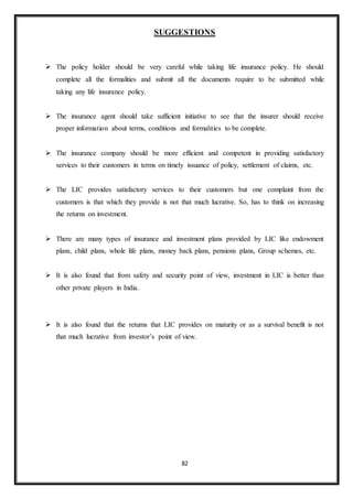 82
SUGGESTIONS
 The policy holder should be very careful while taking life insurance policy. He should
complete all the formalities and submit all the documents require to be submitted while
taking any life insurance policy.
 The insurance agent should take sufficient initiative to see that the insurer should receive
proper information about terms, conditions and formalities to be complete.
 The insurance company should be more efficient and competent in providing satisfactory
services to their customers in terms on timely issuance of policy, settlement of claims, etc.
 The LIC provides satisfactory services to their customers but one complaint from the
customers is that which they provide is not that much lucrative. So, has to think on increasing
the returns on investment.
 There are many types of insurance and investment plans provided by LIC like endowment
plans, child plans, whole life plans, money back plans, pensions plans, Group schemes, etc.
 It is also found that from safety and security point of view, investment in LIC is better than
other private players in India.
 It is also found that the returns that LIC provides on maturity or as a survival benefit is not
that much lucrative from investor’s point of view.
 