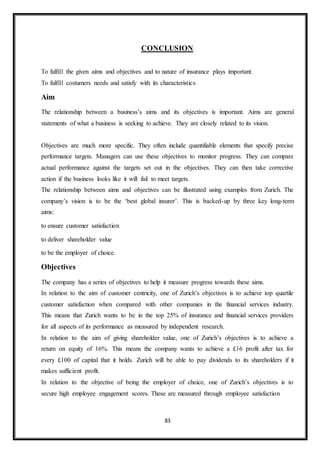 83
CONCLUSION
To fulfill the given aims and objectives and to nature of insurance plays important.
To fulfill costumers needs and satisfy with its characteristics
Aim
The relationship between a business’s aims and its objectives is important. Aims are general
statements of what a business is seeking to achieve. They are closely related to its vision.
Objectives are much more specific. They often include quantifiable elements that specify precise
performance targets. Managers can use these objectives to monitor progress. They can compare
actual performance against the targets set out in the objectives. They can then take corrective
action if the business looks like it will fail to meet targets.
The relationship between aims and objectives can be illustrated using examples from Zurich. The
company’s vision is to be the ‘best global insurer’. This is backed-up by three key long-term
aims:
to ensure customer satisfaction
to deliver shareholder value
to be the employer of choice.
Objectives
The company has a series of objectives to help it measure progress towards these aims.
In relation to the aim of customer centricity, one of Zurich’s objectives is to achieve top quartile
customer satisfaction when compared with other companies in the financial services industry.
This means that Zurich wants to be in the top 25% of insurance and financial services providers
for all aspects of its performance as measured by independent research.
In relation to the aim of giving shareholder value, one of Zurich’s objectives is to achieve a
return on equity of 16%. This means the company wants to achieve a £16 profit after tax for
every £100 of capital that it holds. Zurich will be able to pay dividends to its shareholders if it
makes sufficient profit.
In relation to the objective of being the employer of choice, one of Zurich’s objectives is to
secure high employee engagement scores. These are measured through employee satisfaction
 