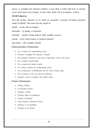 84
surveys. A committed and motivated workforce is more likely to deliver high levels of customer
service and be loyal to the company. In other words, Zurich will be an employer of choice.
SMART objectives
Note that all these objectives set by Zurich are measurable. In general, all business objectives
should be SMART. This means that they should be:
specific – exactly what is to happen
measurable – by quantity or proportion
achievable – capable of being achieved within available resources
relevant – to the overall business or corporate objectives
time-related – with a deadline attached.
Characteristics of Insurance
 It is a contract for compensating losses.
 Premium is charged for Insurance Contract.
 The payment of Insured as per terms of agreement in the event of loss.
 It is a contract of good faith.
 It is a contract for mutual benefit.
 It is a future contract for compensating losses.
 It is an instrument of distributing the loss of few among many.
 The occurrence of the loss must be accidental.
 Insurance must be consistent with public policy.
Nature of Insurance
 Sharing of Risks
 C0-operative Device
 Valuation of Risk
 Payment made on contingency
 Amount of Payment
 Large Number of Insured Persons
 Insurance is not gambling
 Insurance is not charity
 
