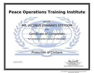 Peace Operations Training Institute
awards
MR. JACOBUS JOHANNES STRYDOM
this
Certificate of Completion
for completing the course of instruction
Protection of Civilians
12 January 2014
Harvey J. Langholtz, Ph.D.
Executive Director
Peace Operations Training Institute
Verify authenticity at http://www.peaceopstraining.org/verify
Serial Number: 96543538
 