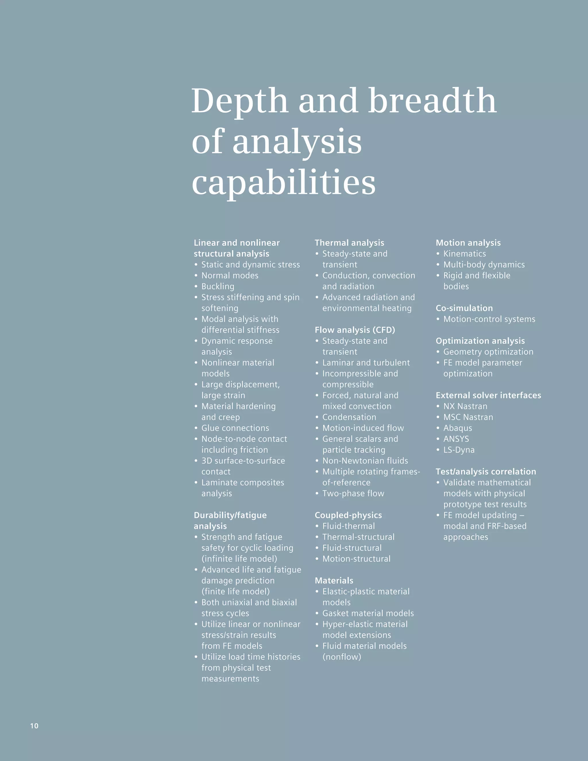 10
Linear and nonlinear
structural analysis
•	Static and dynamic stress
•	Normal modes
•	Buckling
•	Stress stiffening and spin
softening
•	Modal analysis with
differential stiffness
•	Dynamic response
analysis
•	Nonlinear material
models
•	Large displacement,
large strain
•	Material hardening
and creep
•	Glue connections
•	Node-to-node contact
including friction
•	3D surface-to-surface
contact
•	Laminate composites
analysis
Durability/fatigue
analysis
•	Strength and fatigue
safety for cyclic loading
(infinite life model)
•	Advanced life and fatigue
damage prediction
(finite life model)
•	Both uniaxial and biaxial
stress cycles
•	Utilize linear or nonlinear
stress/strain results
from FE models
•	Utilize load time histories
from physical test
measurements
Thermal analysis
•	Steady-state and
transient
•	Conduction, convection
and radiation
•	Advanced radiation and
environmental heating
Flow analysis (CFD)
•	Steady-state and
transient
•	Laminar and turbulent
•	Incompressible and
compressible
•	Forced, natural and
mixed convection
•	Condensation
•	Motion-induced flow
•	General scalars and
particle tracking
•	Non-Newtonian fluids
•	Multiple rotating frames-
of-reference
•	Two-phase flow
Coupled-physics
•	Fluid-thermal
•	Thermal-structural
•	Fluid-structural
•	Motion-structural
Materials
•	Elastic-plastic material
models
•	Gasket material models
•	Hyper-elastic material
model extensions
•	Fluid material models
(nonflow)
Motion analysis
•	Kinematics
•	Multi-body dynamics
•	Rigid and flexible
bodies
Co-simulation
•	Motion-control systems
Optimization analysis
•	Geometry optimization
•	FE model parameter
optimization
External solver interfaces
•	NX Nastran
•	MSC Nastran
•	Abaqus
•	ANSYS
•	LS-Dyna
Test/analysis correlation
•	Validate mathematical
models with physical
prototype test results
•	FE model updating –
modal and FRF-based
approaches
Depth and breadth
of analysis
capabilities
10
 