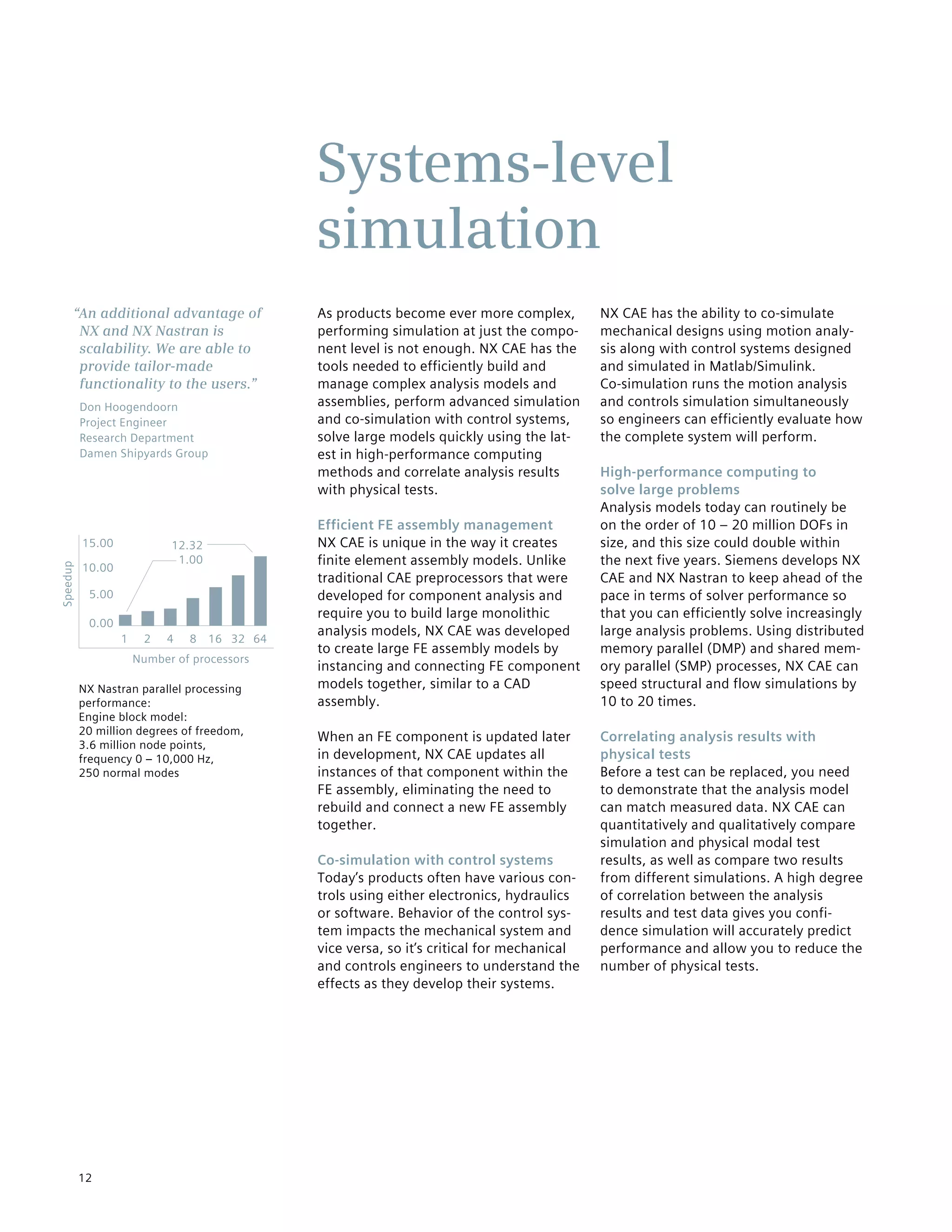 12
As products become ever more complex,
performing simulation at just the compo-
nent level is not enough. NX CAE has the
tools needed to efficiently build and
manage complex analysis models and
assemblies, perform advanced simulation
and co-simulation with control systems,
solve large models quickly using the lat-
est in high-performance computing
methods and correlate analysis results
with physical tests.
Efficient FE assembly management
NX CAE is unique in the way it creates
finite element assembly models. Unlike
traditional CAE preprocessors that were
developed for component analysis and
require you to build large monolithic
analysis models, NX CAE was developed
to create large FE assembly models by
instancing and connecting FE component
models together, similar to a CAD
assembly.
When an FE component is updated later
in development, NX CAE updates all
instances of that component within the
FE assembly, eliminating the need to
rebuild and connect a new FE assembly
together.
Co-simulation with control systems
Today’s products often have various con-
trols using either electronics, hydraulics
or software. Behavior of the control sys-
tem impacts the mechanical system and
vice versa, so it’s critical for mechanical
and controls engineers to understand the
effects as they develop their systems.
NX CAE has the ability to co-simulate
mechanical designs using motion analy-
sis along with control systems designed
and simulated in Matlab/Simulink.
Co-simulation runs the motion analysis
and controls simulation simultaneously
so engineers can efficiently evaluate how
the complete system will perform.
High-performance computing to
solve large problems
Analysis models today can routinely be
on the order of 10 – 20 million DOFs in
size, and this size could double within
the next five years. Siemens develops NX
CAE and NX Nastran to keep ahead of the
pace in terms of solver performance so
that you can efficiently solve increasingly
large analysis problems. Using distributed
memory parallel (DMP) and shared mem-
ory parallel (SMP) processes, NX CAE can
speed structural and flow simulations by
10 to 20 times.
Correlating analysis results with
physical tests
Before a test can be replaced, you need
to demonstrate that the analysis model
can match measured data. NX CAE can
quantitatively and qualitatively compare
simulation and physical modal test
results, as well as compare two results
from different simulations. A high degree
of correlation between the analysis
results and test data gives you confi-
dence simulation will accurately predict
performance and allow you to reduce the
number of physical tests.
Systems-level
simulation
“An additional advantage of
NX and NX Nastran is
scalability. We are able to
provide tailor-made
functionality to the users.”
Don Hoogendoorn
Project Engineer
Research Department
Damen Shipyards Group
NX Nastran parallel processing
performance:
Engine block model:
20 million degrees of freedom,
3.6 million node points,
frequency 0 – 10,000 Hz,
250 normal modes
64
12.32
1.00
15.00
10.00
5.00
0.00
32168
Number of processors
Speedup
421
 