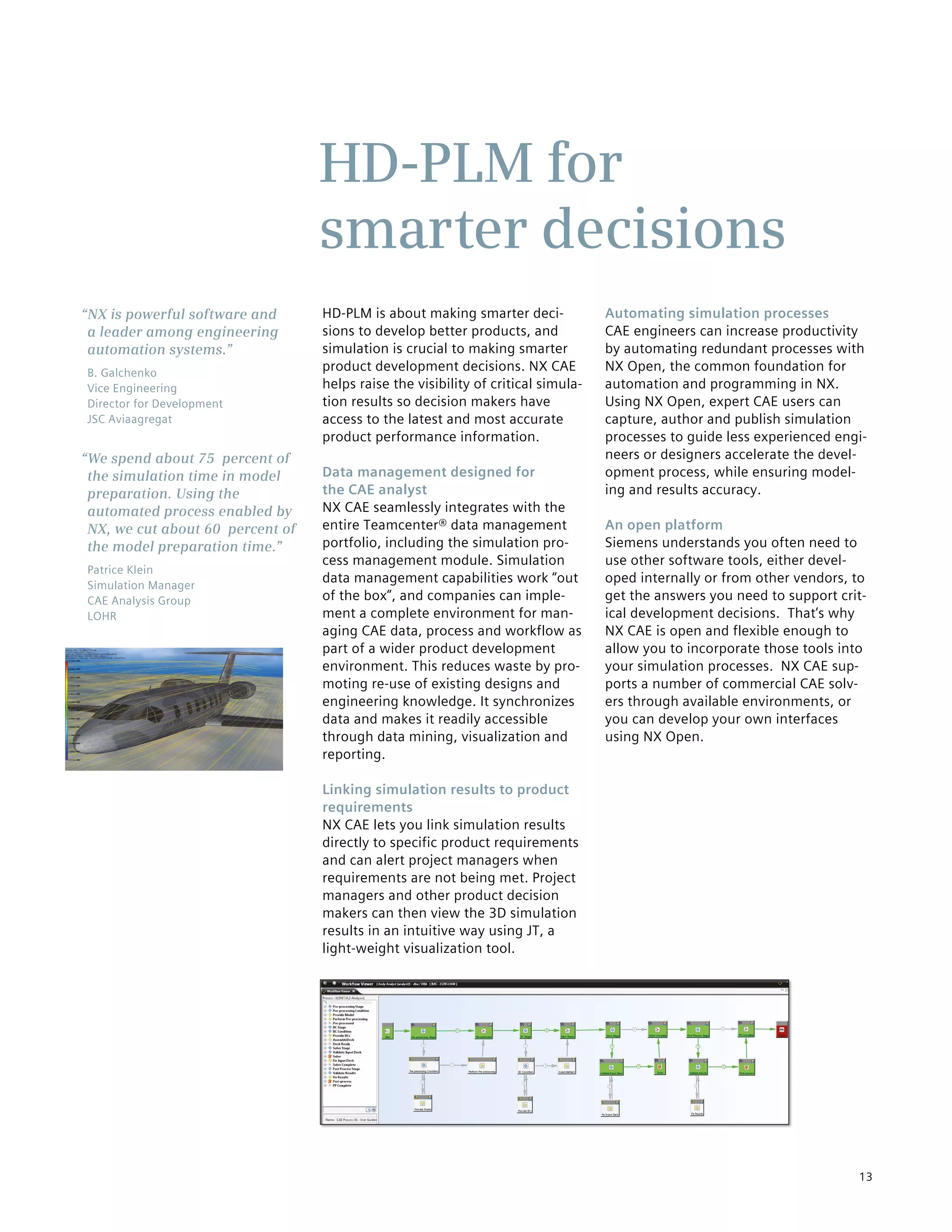 13
HD-PLM is about making smarter deci-
sions to develop better products, and
simulation is crucial to making smarter
product development decisions. NX CAE
helps raise the visibility of critical simula-
tion results so decision makers have
access to the latest and most accurate
product performance information.
Data management designed for
the CAE analyst
NX CAE seamlessly integrates with the
entire Teamcenter® data management
portfolio, including the simulation pro-
cess management module. Simulation
data management capabilities work “out
of the box”, and companies can imple-
ment a complete environment for man-
aging CAE data, process and workflow as
part of a wider product development
environment. This reduces waste by pro-
moting re-use of existing designs and
engineering knowledge. It synchronizes
data and makes it readily accessible
through data mining, visualization and
reporting.
Linking simulation results to product
requirements
NX CAE lets you link simulation results
directly to specific product requirements
and can alert project managers when
requirements are not being met. Project
managers and other product decision
makers can then view the 3D simulation
results in an intuitive way using JT, a
light-weight visualization tool.
Automating simulation processes
CAE engineers can increase productivity
by automating redundant processes with
NX Open, the common foundation for
automation and programming in NX.
Using NX Open, expert CAE users can
capture, author and publish simulation
processes to guide less experienced engi-
neers or designers accelerate the devel-
opment process, while ensuring model-
ing and results accuracy.
An open platform
Siemens understands you often need to
use other software tools, either devel-
oped internally or from other vendors, to
get the answers you need to support crit-
ical development decisions. That’s why
NX CAE is open and flexible enough to
allow you to incorporate those tools into
your simulation processes. NX CAE sup-
ports a number of commercial CAE solv-
ers through available environments, or
you can develop your own interfaces
using NX Open.
HD-PLM for
smarter decisions
“NX is powerful software and
a leader among engineering
automation systems.”
B. Galchenko
Vice Engineering
Director for Development
JSC Aviaagregat
“We spend about 75 percent of
the simulation time in model
preparation. Using the
automated process enabled by
NX, we cut about 60 percent of
the model preparation time.”
Patrice Klein
Simulation Manager
CAE Analysis Group
LOHR
 