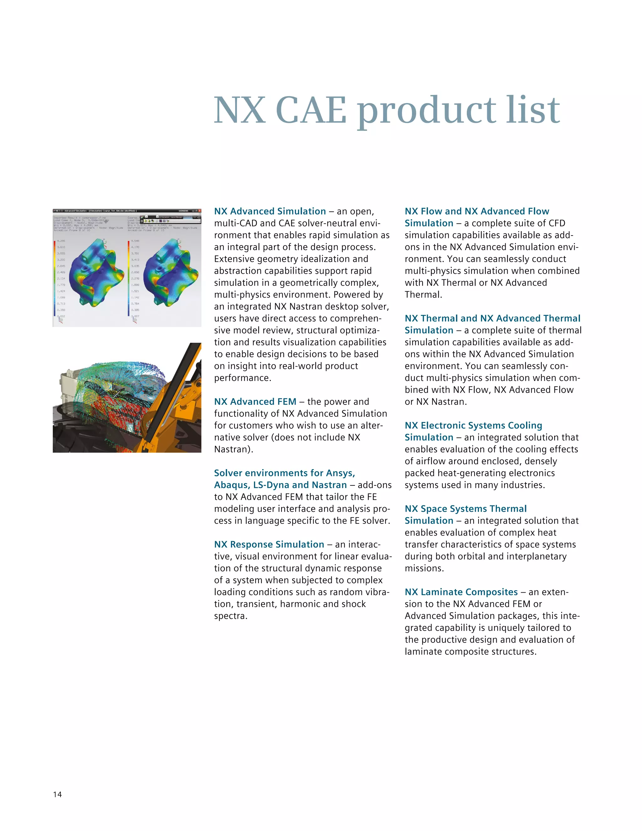 14
NX Advanced Simulation – an open,
multi-CAD and CAE solver-neutral envi-
ronment that enables rapid simulation as
an integral part of the design process.
Extensive geometry idealization and
abstraction capabilities support rapid
simulation in a geometrically complex,
multi-physics environment. Powered by
an integrated NX Nastran desktop solver,
users have direct access to comprehen-
sive model review, structural optimiza-
tion and results visualization capabilities
to enable design decisions to be based
on insight into real-world product
performance.
NX Advanced FEM – the power and
functionality of NX Advanced Simulation
for customers who wish to use an alter-
native solver (does not include NX
Nastran).
Solver environments for Ansys,
Abaqus, LS-Dyna and Nastran – add-ons
to NX Advanced FEM that tailor the FE
modeling user interface and analysis pro-
cess in language specific to the FE solver.
NX Response Simulation – an interac-
tive, visual environment for linear evalua-
tion of the structural dynamic response
of a system when subjected to complex
loading conditions such as random vibra-
tion, transient, harmonic and shock
spectra.
NX Flow and NX Advanced Flow
Simulation – a complete suite of CFD
simulation capabilities available as add-
ons in the NX Advanced Simulation envi-
ronment. You can seamlessly conduct
multi-physics simulation when combined
with NX Thermal or NX Advanced
Thermal.
NX Thermal and NX Advanced Thermal
Simulation – a complete suite of thermal
simulation capabilities available as add-
ons within the NX Advanced Simulation
environment. You can seamlessly con-
duct multi-physics simulation when com-
bined with NX Flow, NX Advanced Flow
or NX Nastran.
NX Electronic Systems Cooling
Simulation – an integrated solution that
enables evaluation of the cooling effects
of airflow around enclosed, densely
packed heat-generating electronics
systems used in many industries.
NX Space Systems Thermal
Simulation – an integrated solution that
enables evaluation of complex heat
transfer characteristics of space systems
during both orbital and interplanetary
missions.
NX Laminate Composites – an exten-
sion to the NX Advanced FEM or
Advanced Simulation packages, this inte-
grated capability is uniquely tailored to
the productive design and evaluation of
laminate composite structures.
NX CAE product list
 