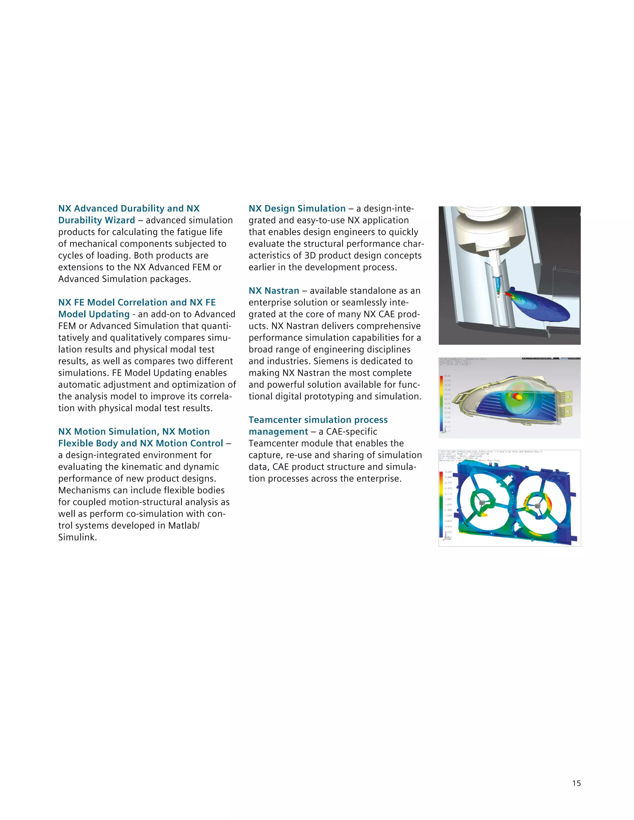 15
NX Advanced Durability and NX
Durability Wizard – advanced simulation
products for calculating the fatigue life
of mechanical components subjected to
cycles of loading. Both products are
extensions to the NX Advanced FEM or
Advanced Simulation packages.
NX FE Model Correlation and NX FE
Model Updating - an add-on to Advanced
FEM or Advanced Simulation that quanti-
tatively and qualitatively compares simu-
lation results and physical modal test
results, as well as compares two different
simulations. FE Model Updating enables
automatic adjustment and optimization of
the analysis model to improve its correla-
tion with physical modal test results.
NX Motion Simulation, NX Motion
Flexible Body and NX Motion Control –
a design-integrated environment for
evaluating the kinematic and dynamic
performance of new product designs.
Mechanisms can include flexible bodies
for coupled motion-structural analysis as
well as perform co-simulation with con-
trol systems developed in Matlab/
Simulink.
NX Design Simulation – a design-inte-
grated and easy-to-use NX application
that enables design engineers to quickly
evaluate the structural performance char-
acteristics of 3D product design concepts
earlier in the development process.
NX Nastran – available standalone as an
enterprise solution or seamlessly inte-
grated at the core of many NX CAE prod-
ucts. NX Nastran delivers comprehensive
performance simulation capabilities for a
broad range of engineering disciplines
and industries. Siemens is dedicated to
making NX Nastran the most complete
and powerful solution available for func-
tional digital prototyping and simulation.
Teamcenter simulation process
management – a CAE-specific
Teamcenter module that enables the
capture, re-use and sharing of simulation
data, CAE product structure and simula-
tion processes across the enterprise.
 