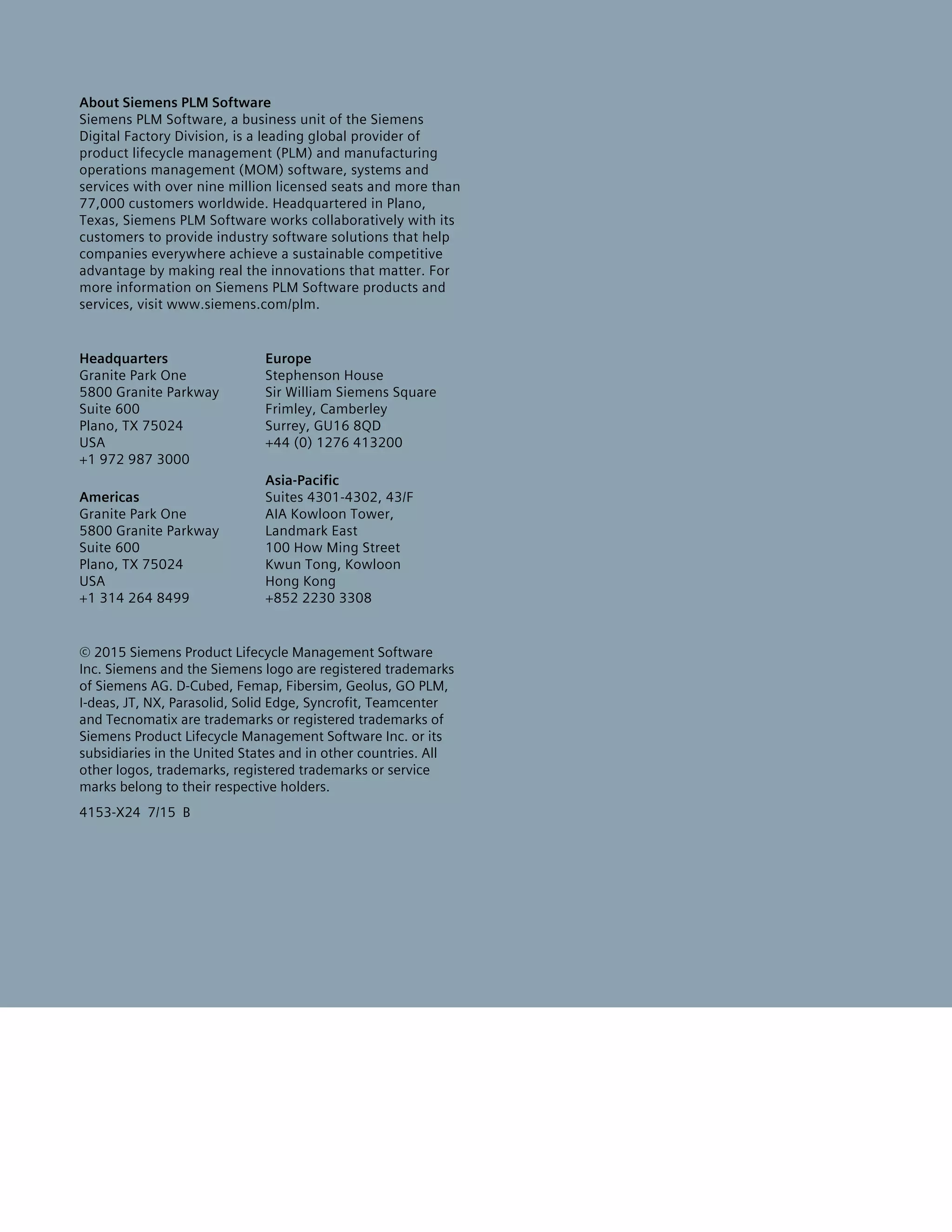 About Siemens PLM Software
Siemens PLM Software, a business unit of the Siemens
Digital Factory Division, is a leading global provider of
product lifecycle management (PLM) and manufacturing
operations management (MOM) software, systems and
services with over nine million licensed seats and more than
77,000 customers worldwide. Headquartered in Plano,
Texas, Siemens PLM Software works collaboratively with its
customers to provide industry software solutions that help
companies everywhere achieve a sustainable competitive
advantage by making real the innovations that matter. For
more information on Siemens PLM Software products and
services, visit www.siemens.com/plm.
Headquarters
Granite Park One
5800 Granite Parkway
Suite 600
Plano, TX 75024
USA
+1 972 987 3000
Americas
Granite Park One
5800 Granite Parkway
Suite 600
Plano, TX 75024
USA
+1 314 264 8499
Europe
Stephenson House
Sir William Siemens Square
Frimley, Camberley
Surrey, GU16 8QD
+44 (0) 1276 413200
Asia-Pacific
Suites 4301-4302, 43/F
AIA Kowloon Tower,
Landmark East
100 How Ming Street
Kwun Tong, Kowloon
Hong Kong
+852 2230 3308
© 2015 Siemens Product Lifecycle Management Software
Inc. Siemens and the Siemens logo are registered trademarks
of Siemens AG. D-Cubed, Femap, Fibersim, Geolus, GO PLM,
I-deas, JT, NX, Parasolid, Solid Edge, Syncrofit, Teamcenter
and Tecnomatix are trademarks or registered trademarks of
Siemens Product Lifecycle Management Software Inc. or its
subsidiaries in the United States and in other countries. All
other logos, trademarks, registered trademarks or service
marks belong to their respective holders.
4153-X24 7/15 B
 