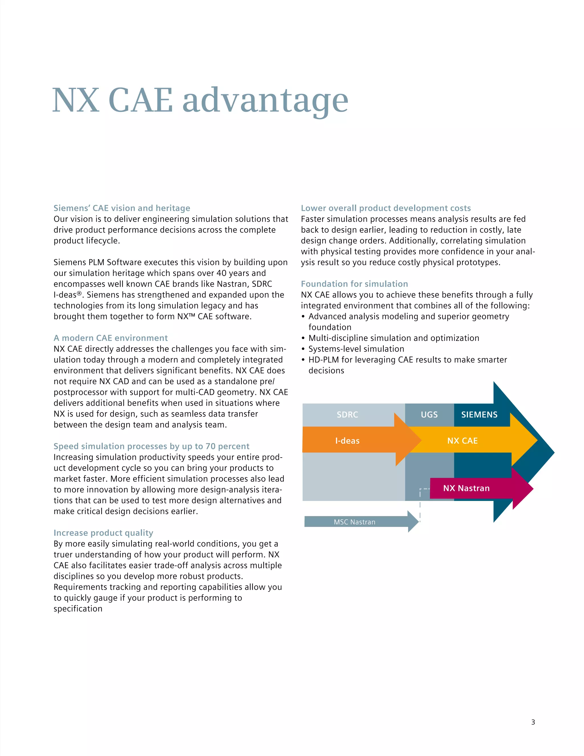 3
NX CAE advantage
Siemens’ CAE vision and heritage
Our vision is to deliver engineering simulation solutions that
drive product performance decisions across the complete
product lifecycle.
Siemens PLM Software executes this vision by building upon
our simulation heritage which spans over 40 years and
encompasses well known CAE brands like Nastran, SDRC
I-deas®. Siemens has strengthened and expanded upon the
technologies from its long simulation legacy and has
brought them together to form NX™ CAE software.
A modern CAE environment
NX CAE directly addresses the challenges you face with sim-
ulation today through a modern and completely integrated
environment that delivers significant benefits. NX CAE does
not require NX CAD and can be used as a standalone pre/
postprocessor with support for multi-CAD geometry. NX CAE
delivers additional benefits when used in situations where
NX is used for design, such as seamless data transfer
between the design team and analysis team.
Speed simulation processes by up to 70 percent
Increasing simulation productivity speeds your entire prod-
uct development cycle so you can bring your products to
market faster. More efficient simulation processes also lead
to more innovation by allowing more design-analysis itera-
tions that can be used to test more design alternatives and
make critical design decisions earlier.
Increase product quality
By more easily simulating real-world conditions, you get a
truer understanding of how your product will perform. NX
CAE also facilitates easier trade-off analysis across multiple
disciplines so you develop more robust products.
Requirements tracking and reporting capabilities allow you
to quickly gauge if your product is performing to
specification
Lower overall product development costs
Faster simulation processes means analysis results are fed
back to design earlier, leading to reduction in costly, late
design change orders. Additionally, correlating simulation
with physical testing provides more confidence in your anal-
ysis result so you reduce costly physical prototypes.
Foundation for simulation
NX CAE allows you to achieve these benefits through a fully
integrated environment that combines all of the following:
•	Advanced analysis modeling and superior geometry
foundation
•	Multi-discipline simulation and optimization
•	Systems-level simulation
•	HD-PLM for leveraging CAE results to make smarter
decisions
NX CAEI-deas
SDRC UGS SIEMENS
NX Nastran
MSC Nastran
 
