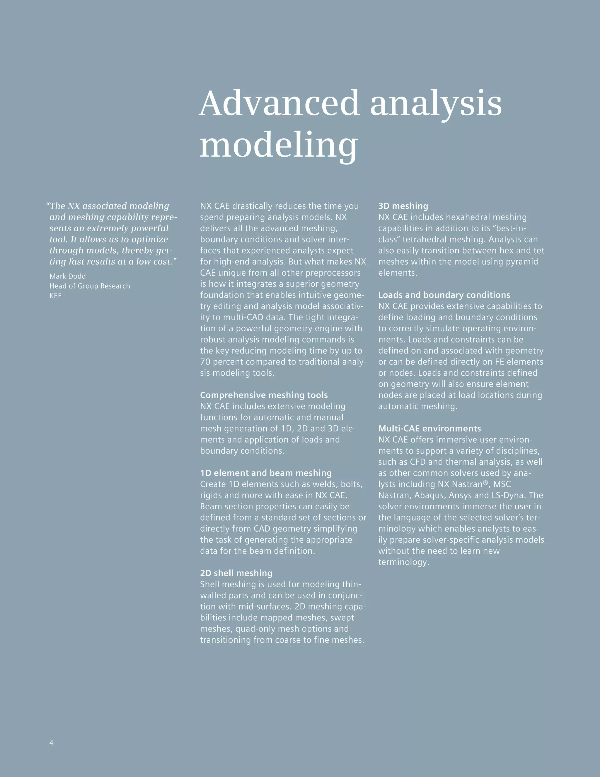 4
NX CAE drastically reduces the time you
spend preparing analysis models. NX
delivers all the advanced meshing,
boundary conditions and solver inter-
faces that experienced analysts expect
for high-end analysis. But what makes NX
CAE unique from all other preprocessors
is how it integrates a superior geometry
foundation that enables intuitive geome-
try editing and analysis model associativ-
ity to multi-CAD data. The tight integra-
tion of a powerful geometry engine with
robust analysis modeling commands is
the key reducing modeling time by up to
70 percent compared to traditional analy-
sis modeling tools.
Comprehensive meshing tools
NX CAE includes extensive modeling
functions for automatic and manual
mesh generation of 1D, 2D and 3D ele-
ments and application of loads and
boundary conditions.
1D element and beam meshing
Create 1D elements such as welds, bolts,
rigids and more with ease in NX CAE.
Beam section properties can easily be
defined from a standard set of sections or
directly from CAD geometry simplifying
the task of generating the appropriate
data for the beam definition.
2D shell meshing
Shell meshing is used for modeling thin-
walled parts and can be used in conjunc-
tion with mid-surfaces. 2D meshing capa-
bilities include mapped meshes, swept
meshes, quad-only mesh options and
transitioning from coarse to fine meshes.
3D meshing
NX CAE includes hexahedral meshing
capabilities in addition to its “best-in-
class” tetrahedral meshing. Analysts can
also easily transition between hex and tet
meshes within the model using pyramid
elements.
Loads and boundary conditions
NX CAE provides extensive capabilities to
define loading and boundary conditions
to correctly simulate operating environ-
ments. Loads and constraints can be
defined on and associated with geometry
or can be defined directly on FE elements
or nodes. Loads and constraints defined
on geometry will also ensure element
nodes are placed at load locations during
automatic meshing.
Multi-CAE environments
NX CAE offers immersive user environ-
ments to support a variety of disciplines,
such as CFD and thermal analysis, as well
as other common solvers used by ana-
lysts including NX Nastran®, MSC
Nastran, Abaqus, Ansys and LS-Dyna. The
solver environments immerse the user in
the language of the selected solver’s ter-
minology which enables analysts to eas-
ily prepare solver-specific analysis models
without the need to learn new
terminology.
Advanced analysis
modeling
“The NX associated modeling
and meshing capability repre-
sents an extremely powerful
tool. It allows us to optimize
through models, thereby get-
ting fast results at a low cost.”
Mark Dodd
Head of Group Research
KEF
4
 