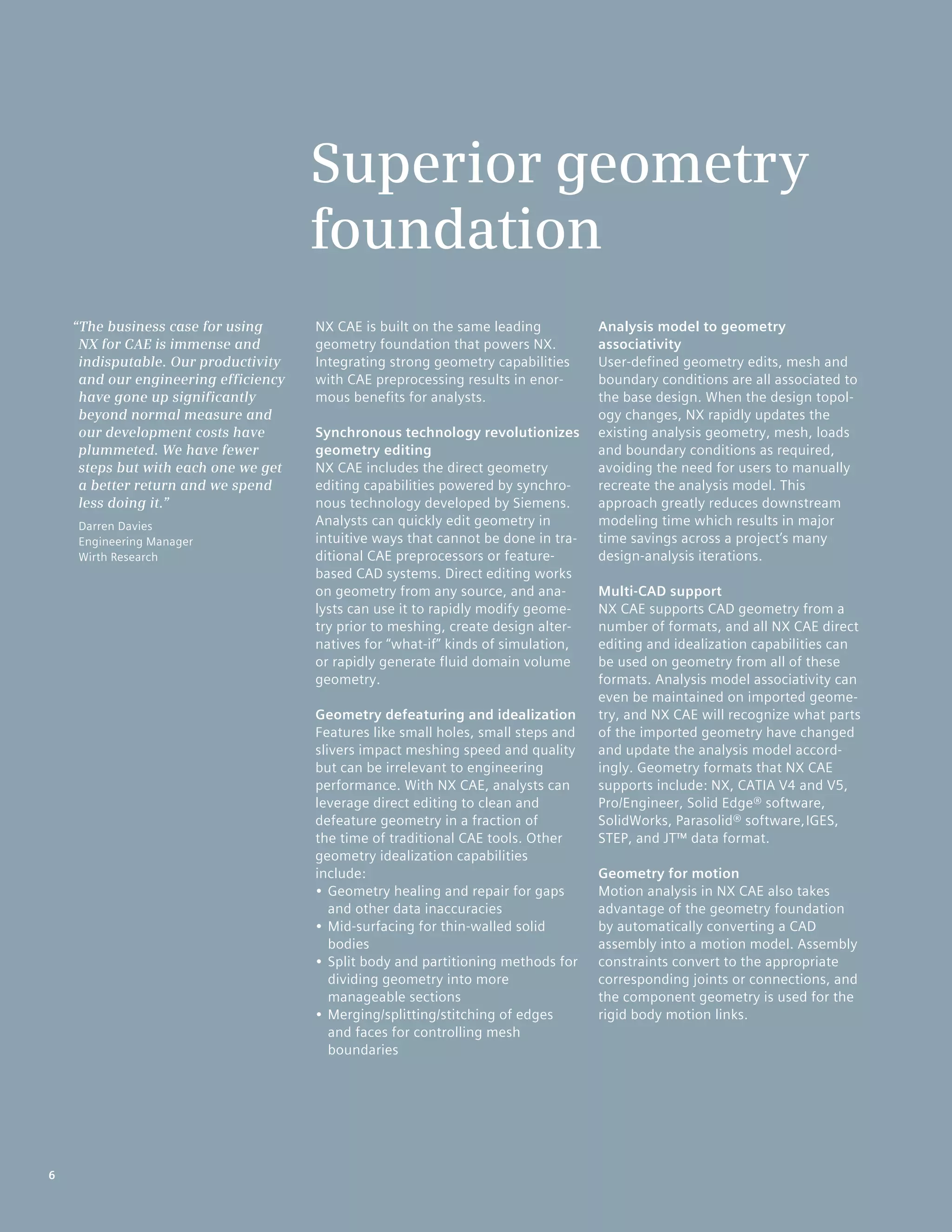 6
NX CAE is built on the same leading
geometry foundation that powers NX.
Integrating strong geometry capabilities
with CAE preprocessing results in enor-
mous benefits for analysts.
Synchronous technology revolutionizes
geometry editing
NX CAE includes the direct geometry
editing capabilities powered by synchro-
nous technology developed by Siemens.
Analysts can quickly edit geometry in
intuitive ways that cannot be done in tra-
ditional CAE preprocessors or feature-
based CAD systems. Direct editing works
on geometry from any source, and ana-
lysts can use it to rapidly modify geome-
try prior to meshing, create design alter-
natives for “what-if” kinds of simulation,
or rapidly generate fluid domain volume
geometry.
Geometry defeaturing and idealization
Features like small holes, small steps and
slivers impact meshing speed and quality
but can be irrelevant to engineering
performance. With NX CAE, analysts can
leverage direct editing to clean and
defeature geometry in a fraction of
the time of traditional CAE tools. Other
geometry idealization capabilities
include:
•	Geometry healing and repair for gaps
and other data inaccuracies
•	Mid-surfacing for thin-walled solid
bodies
•	Split body and partitioning methods for
dividing geometry into more
manageable sections
•	Merging/splitting/stitching of edges
and faces for controlling mesh
boundaries
Analysis model to geometry
associativity
User-defined geometry edits, mesh and
boundary conditions are all associated to
the base design. When the design topol-
ogy changes, NX rapidly updates the
existing analysis geometry, mesh, loads
and boundary conditions as required,
avoiding the need for users to manually
recreate the analysis model. This
approach greatly reduces downstream
modeling time which results in major
time savings across a project’s many
design-analysis iterations.
Multi-CAD support
NX CAE supports CAD geometry from a
number of formats, and all NX CAE direct
editing and idealization capabilities can
be used on geometry from all of these
formats. Analysis model associativity can
even be maintained on imported geome-
try, and NX CAE will recognize what parts
of the imported geometry have changed
and update the analysis model accord-
ingly. Geometry formats that NX CAE
supports include: NX, CATIA V4 and V5,
Pro/Engineer, Solid Edge® software,
SolidWorks, Parasolid® software,IGES,
STEP, and JT™ data format.
Geometry for motion
Motion analysis in NX CAE also takes
advantage of the geometry foundation
by automatically converting a CAD
assembly into a motion model. Assembly
constraints convert to the appropriate
corresponding joints or connections, and
the component geometry is used for the
rigid body motion links.
Superior geometry
foundation
“The business case for using
NX for CAE is immense and
indisputable. Our productivity
and our engineering efficiency
have gone up significantly
beyond normal measure and
our development costs have
plummeted. We have fewer
steps but with each one we get
a better return and we spend
less doing it.”
Darren Davies
Engineering Manager
Wirth Research
6
 