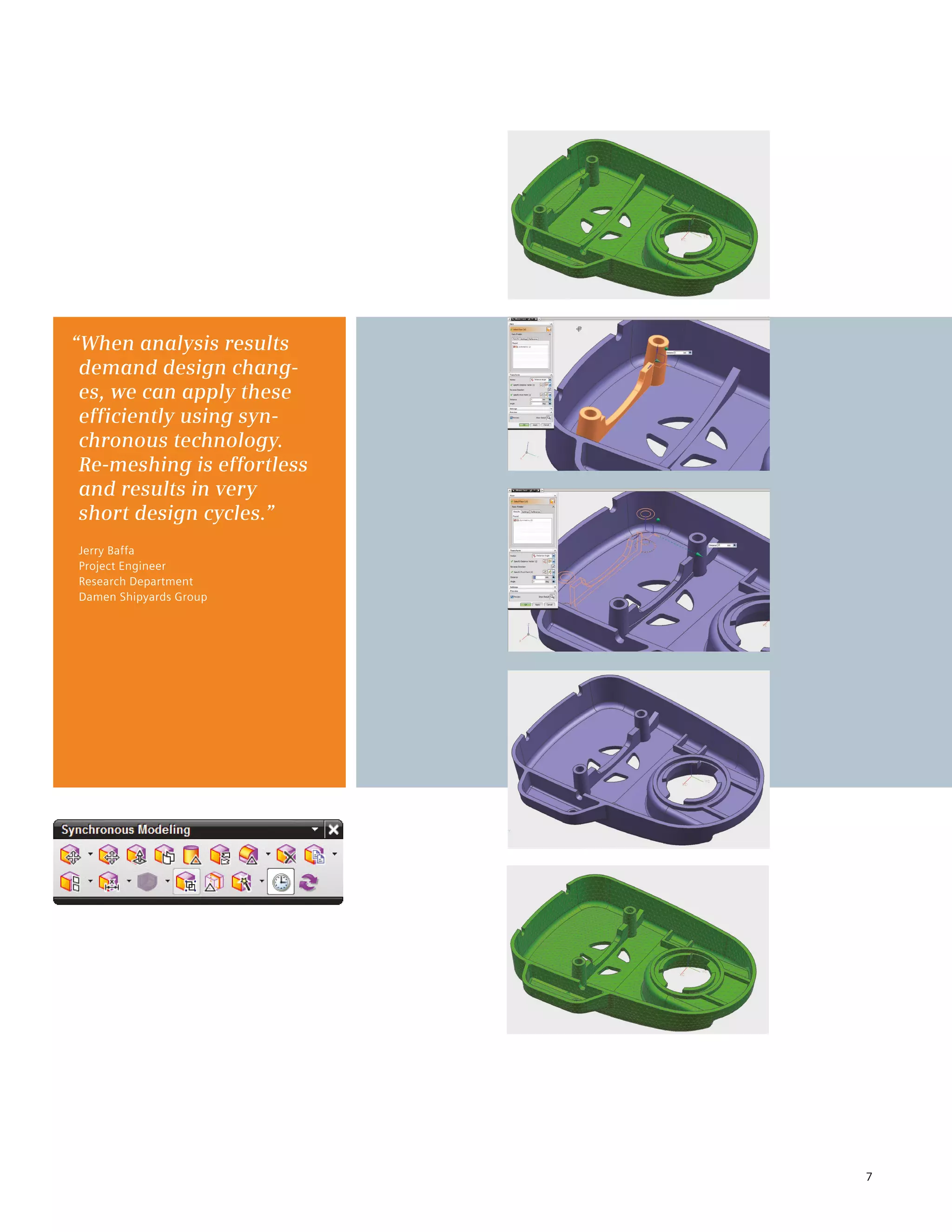 7
“When analysis results
demand design chang-
es, we can apply these
efficiently using syn-
chronous technology.
Re-meshing is effortless
and results in very
short design cycles.”
Jerry Baffa
Project Engineer
Research Department
Damen Shipyards Group
 