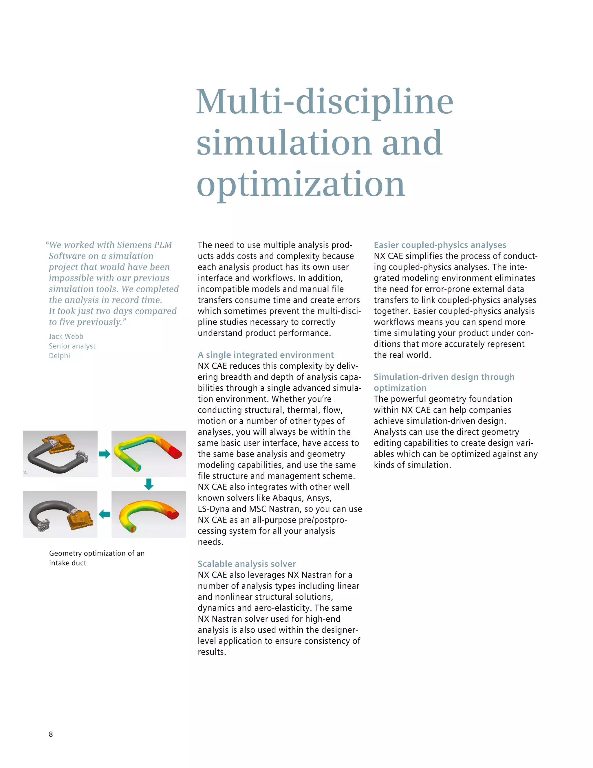 8
The need to use multiple analysis prod-
ucts adds costs and complexity because
each analysis product has its own user
interface and workflows. In addition,
incompatible models and manual file
transfers consume time and create errors
which sometimes prevent the multi-disci-
pline studies necessary to correctly
understand product performance.
A single integrated environment
NX CAE reduces this complexity by deliv-
ering breadth and depth of analysis capa-
bilities through a single advanced simula-
tion environment. Whether you’re
conducting structural, thermal, flow,
motion or a number of other types of
analyses, you will always be within the
same basic user interface, have access to
the same base analysis and geometry
modeling capabilities, and use the same
file structure and management scheme.
NX CAE also integrates with other well
known solvers like Abaqus, Ansys,
LS-Dyna and MSC Nastran, so you can use
NX CAE as an all-purpose pre/postpro-
cessing system for all your analysis
needs.
Scalable analysis solver
NX CAE also leverages NX Nastran for a
number of analysis types including linear
and nonlinear structural solutions,
dynamics and aero-elasticity. The same
NX Nastran solver used for high-end
analysis is also used within the designer-
level application to ensure consistency of
results.
Easier coupled-physics analyses
NX CAE simplifies the process of conduct-
ing coupled-physics analyses. The inte-
grated modeling environment eliminates
the need for error-prone external data
transfers to link coupled-physics analyses
together. Easier coupled-physics analysis
workflows means you can spend more
time simulating your product under con-
ditions that more accurately represent
the real world.
Simulation-driven design through
optimization
The powerful geometry foundation
within NX CAE can help companies
achieve simulation-driven design.
Analysts can use the direct geometry
editing capabilities to create design vari-
ables which can be optimized against any
kinds of simulation.
Multi-discipline
simulation and
optimization
“We worked with Siemens PLM
Software on a simulation
project that would have been
impossible with our previous
simulation tools. We completed
the analysis in record time.
It took just two days compared
to five previously.”
Jack Webb
Senior analyst
Delphi
Geometry optimization of an
intake duct
 