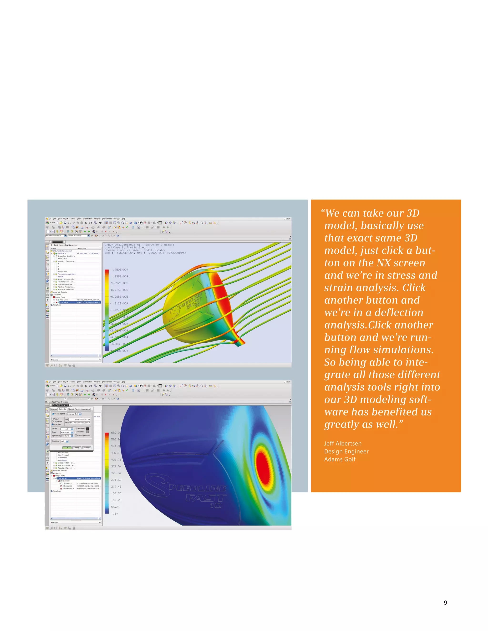 9
“We can take our 3D
model, basically use
that exact same 3D
model, just click a but-
ton on the NX screen
and we’re in stress and
strain analysis. Click
another button and
we’re in a deflection
analysis.Click another
button and we’re run-
ning flow simulations.
So being able to inte-
grate all those different
analysis tools right into
our 3D modeling soft-
ware has benefited us
greatly as well.”
Jeff Albertsen
Design Engineer
Adams Golf
 