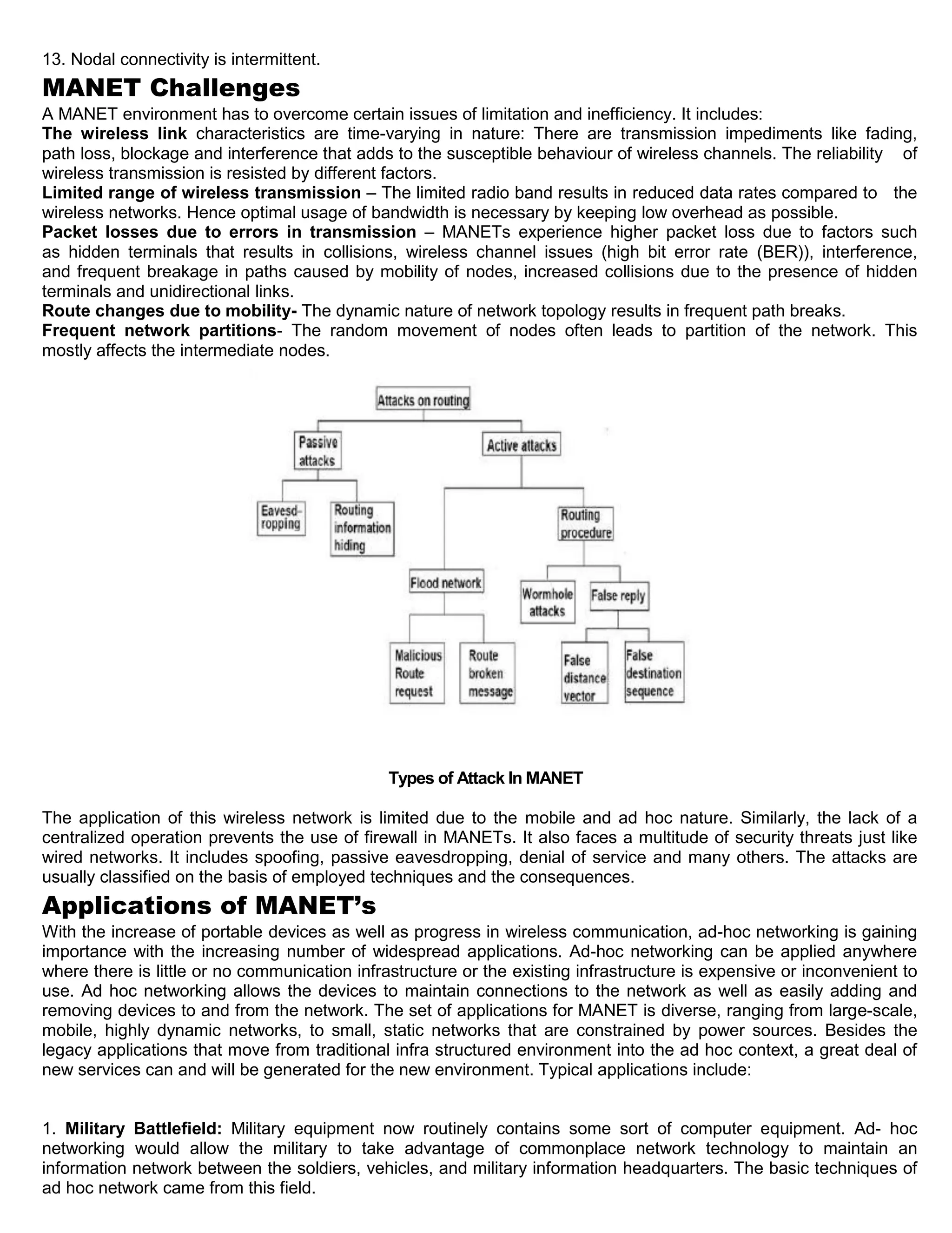 13. Nodal connectivity is intermittent.
MANET Challenges
A MANET environment has to overcome certain issues of limitation and inefficiency. It includes:
The wireless link characteristics are time-varying in nature: There are transmission impediments like fading,
path loss, blockage and interference that adds to the susceptible behaviour of wireless channels. The reliability of
wireless transmission is resisted by different factors.
Limited range of wireless transmission – The limited radio band results in reduced data rates compared to the
wireless networks. Hence optimal usage of bandwidth is necessary by keeping low overhead as possible.
Packet losses due to errors in transmission – MANETs experience higher packet loss due to factors such
as hidden terminals that results in collisions, wireless channel issues (high bit error rate (BER)), interference,
and frequent breakage in paths caused by mobility of nodes, increased collisions due to the presence of hidden
terminals and unidirectional links.
Route changes due to mobility- The dynamic nature of network topology results in frequent path breaks.
Frequent network partitions- The random movement of nodes often leads to partition of the network. This
mostly affects the intermediate nodes.
Types of Attack In MANET
The application of this wireless network is limited due to the mobile and ad hoc nature. Similarly, the lack of a
centralized operation prevents the use of firewall in MANETs. It also faces a multitude of security threats just like
wired networks. It includes spoofing, passive eavesdropping, denial of service and many others. The attacks are
usually classified on the basis of employed techniques and the consequences.
Applications of MANET’s
With the increase of portable devices as well as progress in wireless communication, ad-hoc networking is gaining
importance with the increasing number of widespread applications. Ad-hoc networking can be applied anywhere
where there is little or no communication infrastructure or the existing infrastructure is expensive or inconvenient to
use. Ad hoc networking allows the devices to maintain connections to the network as well as easily adding and
removing devices to and from the network. The set of applications for MANET is diverse, ranging from large-scale,
mobile, highly dynamic networks, to small, static networks that are constrained by power sources. Besides the
legacy applications that move from traditional infra structured environment into the ad hoc context, a great deal of
new services can and will be generated for the new environment. Typical applications include:
1. Military Battlefield: Military equipment now routinely contains some sort of computer equipment. Ad- hoc
networking would allow the military to take advantage of commonplace network technology to maintain an
information network between the soldiers, vehicles, and military information headquarters. The basic techniques of
ad hoc network came from this field.
 