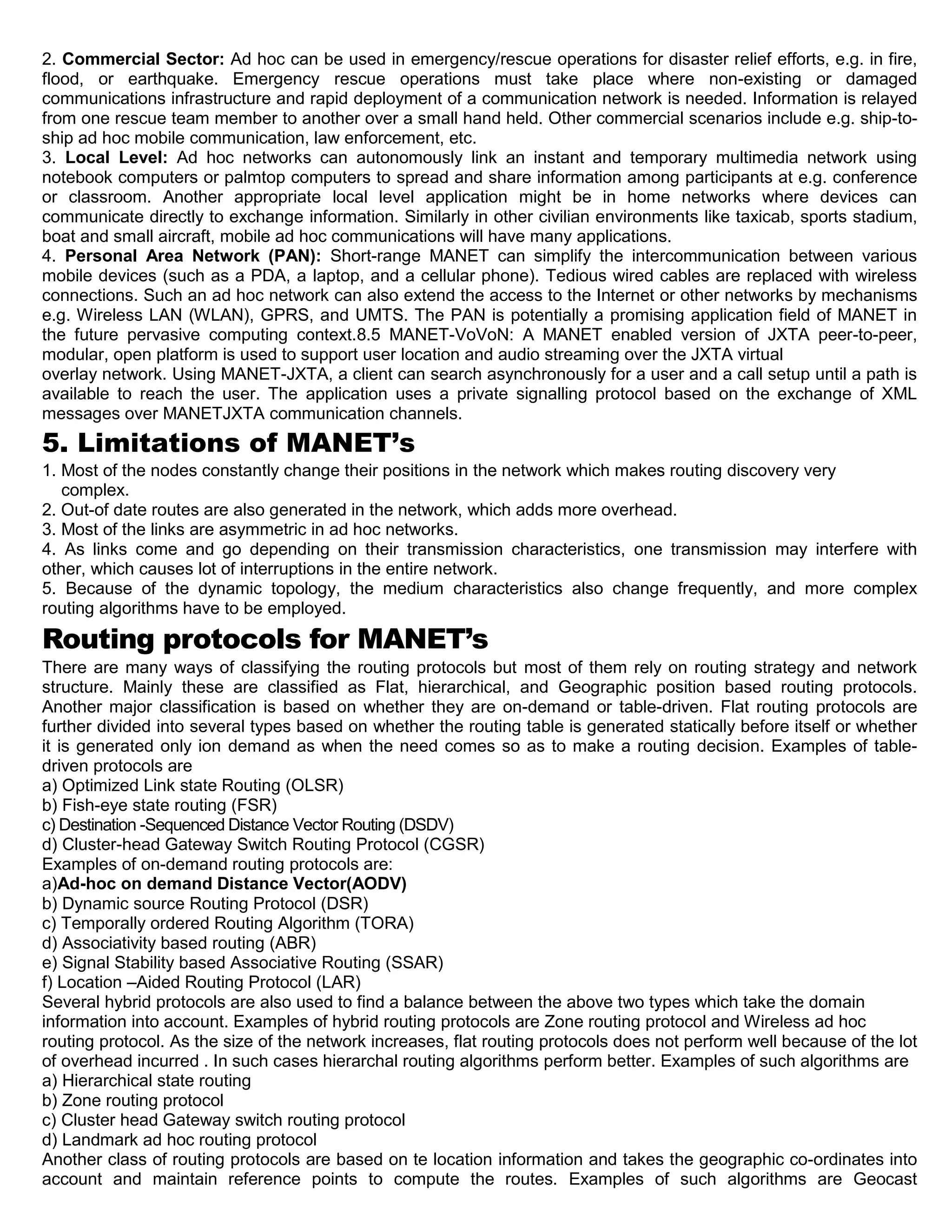 2. Commercial Sector: Ad hoc can be used in emergency/rescue operations for disaster relief efforts, e.g. in fire,
flood, or earthquake. Emergency rescue operations must take place where non-existing or damaged
communications infrastructure and rapid deployment of a communication network is needed. Information is relayed
from one rescue team member to another over a small hand held. Other commercial scenarios include e.g. ship-to-
ship ad hoc mobile communication, law enforcement, etc.
3. Local Level: Ad hoc networks can autonomously link an instant and temporary multimedia network using
notebook computers or palmtop computers to spread and share information among participants at e.g. conference
or classroom. Another appropriate local level application might be in home networks where devices can
communicate directly to exchange information. Similarly in other civilian environments like taxicab, sports stadium,
boat and small aircraft, mobile ad hoc communications will have many applications.
4. Personal Area Network (PAN): Short-range MANET can simplify the intercommunication between various
mobile devices (such as a PDA, a laptop, and a cellular phone). Tedious wired cables are replaced with wireless
connections. Such an ad hoc network can also extend the access to the Internet or other networks by mechanisms
e.g. Wireless LAN (WLAN), GPRS, and UMTS. The PAN is potentially a promising application field of MANET in
the future pervasive computing context.8.5 MANET-VoVoN: A MANET enabled version of JXTA peer-to-peer,
modular, open platform is used to support user location and audio streaming over the JXTA virtual
overlay network. Using MANET-JXTA, a client can search asynchronously for a user and a call setup until a path is
available to reach the user. The application uses a private signalling protocol based on the exchange of XML
messages over MANETJXTA communication channels.
5. Limitations of MANET’s
1. Most of the nodes constantly change their positions in the network which makes routing discovery very
complex.
2. Out-of date routes are also generated in the network, which adds more overhead.
3. Most of the links are asymmetric in ad hoc networks.
4. As links come and go depending on their transmission characteristics, one transmission may interfere with
other, which causes lot of interruptions in the entire network.
5. Because of the dynamic topology, the medium characteristics also change frequently, and more complex
routing algorithms have to be employed.
Routing protocols for MANET’s
There are many ways of classifying the routing protocols but most of them rely on routing strategy and network
structure. Mainly these are classified as Flat, hierarchical, and Geographic position based routing protocols.
Another major classification is based on whether they are on-demand or table-driven. Flat routing protocols are
further divided into several types based on whether the routing table is generated statically before itself or whether
it is generated only ion demand as when the need comes so as to make a routing decision. Examples of table-
driven protocols are
a) Optimized Link state Routing (OLSR)
b) Fish-eye state routing (FSR)
c) Destination -Sequenced Distance Vector Routing (DSDV)
d) Cluster-head Gateway Switch Routing Protocol (CGSR)
Examples of on-demand routing protocols are:
a)Ad-hoc on demand Distance Vector(AODV)
b) Dynamic source Routing Protocol (DSR)
c) Temporally ordered Routing Algorithm (TORA)
d) Associativity based routing (ABR)
e) Signal Stability based Associative Routing (SSAR)
f) Location –Aided Routing Protocol (LAR)
Several hybrid protocols are also used to find a balance between the above two types which take the domain
information into account. Examples of hybrid routing protocols are Zone routing protocol and Wireless ad hoc
routing protocol. As the size of the network increases, flat routing protocols does not perform well because of the lot
of overhead incurred . In such cases hierarchal routing algorithms perform better. Examples of such algorithms are
a) Hierarchical state routing
b) Zone routing protocol
c) Cluster head Gateway switch routing protocol
d) Landmark ad hoc routing protocol
Another class of routing protocols are based on te location information and takes the geographic co-ordinates into
account and maintain reference points to compute the routes. Examples of such algorithms are Geocast
 
