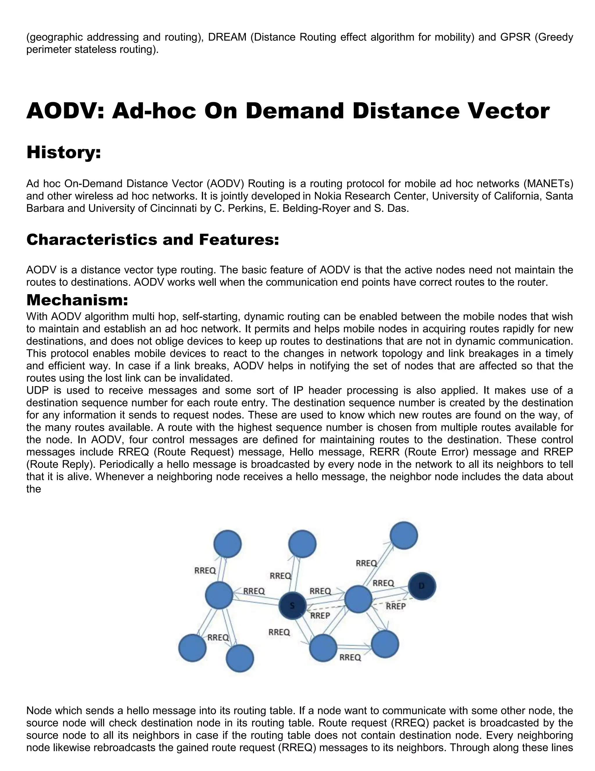 (geographic addressing and routing), DREAM (Distance Routing effect algorithm for mobility) and GPSR (Greedy
perimeter stateless routing).
AODV: Ad-hoc On Demand Distance Vector
History:
Ad hoc On-Demand Distance Vector (AODV) Routing is a routing protocol for mobile ad hoc networks (MANETs)
and other wireless ad hoc networks. It is jointly developed in Nokia Research Center, University of California, Santa
Barbara and University of Cincinnati by C. Perkins, E. Belding-Royer and S. Das.
Characteristics and Features:
AODV is a distance vector type routing. The basic feature of AODV is that the active nodes need not maintain the
routes to destinations. AODV works well when the communication end points have correct routes to the router.
Mechanism:
With AODV algorithm multi hop, self-starting, dynamic routing can be enabled between the mobile nodes that wish
to maintain and establish an ad hoc network. It permits and helps mobile nodes in acquiring routes rapidly for new
destinations, and does not oblige devices to keep up routes to destinations that are not in dynamic communication.
This protocol enables mobile devices to react to the changes in network topology and link breakages in a timely
and efficient way. In case if a link breaks, AODV helps in notifying the set of nodes that are affected so that the
routes using the lost link can be invalidated.
UDP is used to receive messages and some sort of IP header processing is also applied. It makes use of a
destination sequence number for each route entry. The destination sequence number is created by the destination
for any information it sends to request nodes. These are used to know which new routes are found on the way, of
the many routes available. A route with the highest sequence number is chosen from multiple routes available for
the node. In AODV, four control messages are defined for maintaining routes to the destination. These control
messages include RREQ (Route Request) message, Hello message, RERR (Route Error) message and RREP
(Route Reply). Periodically a hello message is broadcasted by every node in the network to all its neighbors to tell
that it is alive. Whenever a neighboring node receives a hello message, the neighbor node includes the data about
the
Node which sends a hello message into its routing table. If a node want to communicate with some other node, the
source node will check destination node in its routing table. Route request (RREQ) packet is broadcasted by the
source node to all its neighbors in case if the routing table does not contain destination node. Every neighboring
node likewise rebroadcasts the gained route request (RREQ) messages to its neighbors. Through along these lines
 