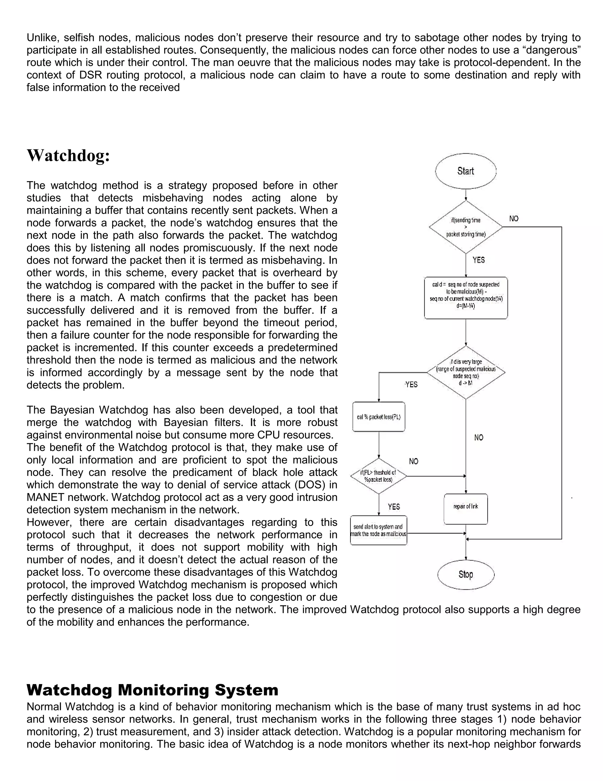 Unlike, selfish nodes, malicious nodes don’t preserve their resource and try to sabotage other nodes by trying to
participate in all established routes. Consequently, the malicious nodes can force other nodes to use a “dangerous”
route which is under their control. The man oeuvre that the malicious nodes may take is protocol-dependent. In the
context of DSR routing protocol, a malicious node can claim to have a route to some destination and reply with
false information to the received
Watchdog:
The watchdog method is a strategy proposed before in other
studies that detects misbehaving nodes acting alone by
maintaining a buffer that contains recently sent packets. When a
node forwards a packet, the node’s watchdog ensures that the
next node in the path also forwards the packet. The watchdog
does this by listening all nodes promiscuously. If the next node
does not forward the packet then it is termed as misbehaving. In
other words, in this scheme, every packet that is overheard by
the watchdog is compared with the packet in the buffer to see if
there is a match. A match confirms that the packet has been
successfully delivered and it is removed from the buffer. If a
packet has remained in the buffer beyond the timeout period,
then a failure counter for the node responsible for forwarding the
packet is incremented. If this counter exceeds a predetermined
threshold then the node is termed as malicious and the network
is informed accordingly by a message sent by the node that
detects the problem.
The Bayesian Watchdog has also been developed, a tool that
merge the watchdog with Bayesian filters. It is more robust
against environmental noise but consume more CPU resources.
The benefit of the Watchdog protocol is that, they make use of
only local information and are proficient to spot the malicious
node. They can resolve the predicament of black hole attack
which demonstrate the way to denial of service attack (DOS) in
MANET network. Watchdog protocol act as a very good intrusion
detection system mechanism in the network.
However, there are certain disadvantages regarding to this
protocol such that it decreases the network performance in
terms of throughput, it does not support mobility with high
number of nodes, and it doesn’t detect the actual reason of the
packet loss. To overcome these disadvantages of this Watchdog
protocol, the improved Watchdog mechanism is proposed which
perfectly distinguishes the packet loss due to congestion or due
to the presence of a malicious node in the network. The improved Watchdog protocol also supports a high degree
of the mobility and enhances the performance.
Watchdog Monitoring System
Normal Watchdog is a kind of behavior monitoring mechanism which is the base of many trust systems in ad hoc
and wireless sensor networks. In general, trust mechanism works in the following three stages 1) node behavior
monitoring, 2) trust measurement, and 3) insider attack detection. Watchdog is a popular monitoring mechanism for
node behavior monitoring. The basic idea of Watchdog is a node monitors whether its next-hop neighbor forwards
 
