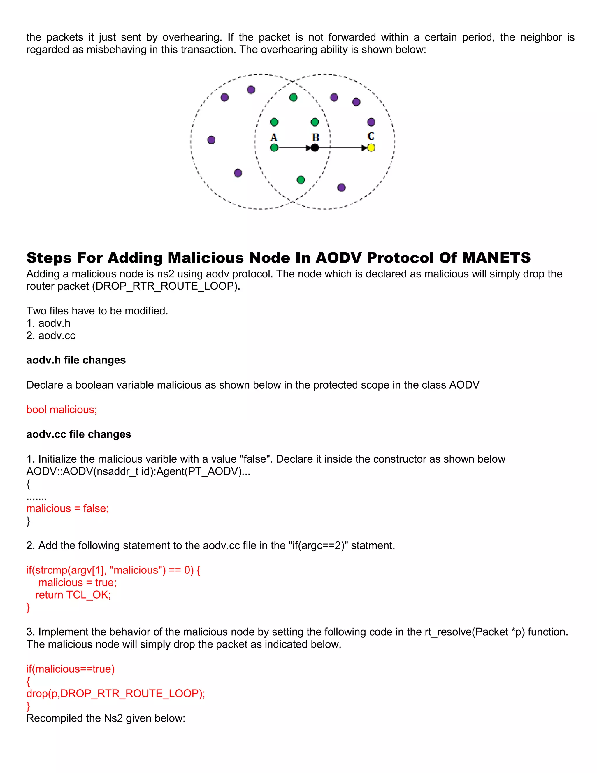 the packets it just sent by overhearing. If the packet is not forwarded within a certain period, the neighbor is
regarded as misbehaving in this transaction. The overhearing ability is shown below:
Steps For Adding Malicious Node In AODV Protocol Of MANETS
Adding a malicious node is ns2 using aodv protocol. The node which is declared as malicious will simply drop the
router packet (DROP_RTR_ROUTE_LOOP).
Two files have to be modified.
1. aodv.h
2. aodv.cc
aodv.h file changes
Declare a boolean variable malicious as shown below in the protected scope in the class AODV
bool malicious;
aodv.cc file changes
1. Initialize the malicious varible with a value "false". Declare it inside the constructor as shown below
AODV::AODV(nsaddr_t id):Agent(PT_AODV)...
{
.......
malicious = false;
}
2. Add the following statement to the aodv.cc file in the "if(argc==2)" statment.
if(strcmp(argv[1], "malicious") == 0) {
malicious = true;
return TCL_OK;
}
3. Implement the behavior of the malicious node by setting the following code in the rt_resolve(Packet *p) function.
The malicious node will simply drop the packet as indicated below.
if(malicious==true)
{
drop(p,DROP_RTR_ROUTE_LOOP);
}
Recompiled the Ns2 given below:
 